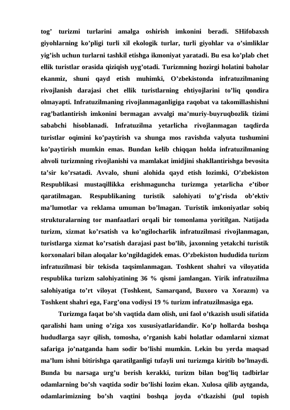 tog’  turizmi  turlarini  amalga  oshirish  imkonini  beradi.  SHifobaxsh
giyohlarning ko’pligi turli xil ekologik turlar, turli giyohlar va o’simliklar
yig’ish uchun turlarni tashkil etishga ikmoniyat yaratadi. Bu esa ko’plab chet
ellik turistlar orasida qiziqish uyg’otadi. Turizmning hozirgi holatini baholar
ekanmiz,  shuni  qayd  etish  muhimki,  O’zbekistonda  infratuzilmaning
rivojlanish  darajasi  chet  ellik  turistlarning  ehtiyojlarini  to’liq  qondira
olmayapti. Infratuzilmaning rivojlanmaganligiga raqobat va takomillashishni
rag’batlantirish imkonini bermagan avvalgi ma’muriy-buyruqbozlik tizimi
sababchi  hisoblanadi.  Infratuzilma  yetarlicha  rivojlanmagan  taqdirda
turistlar  oqimini  ko’paytirish  va shunga mos  ravishda valyuta  tushumini
ko’paytirish mumkin emas. Bundan kelib chiqqan holda infratuzilmaning
ahvoli turizmning rivojlanishi va mamlakat imidjini shakllantirishga bevosita
ta’sir  ko’rsatadi.  Avvalo,  shuni  alohida  qayd  etish  lozimki,  O’zbekiston
Respublikasi  mustaqillikka  erishmaguncha  turizmga  yetarlicha  e’tibor
qaratilmagan.  Respublikaning  turistik  salohiyati  to’g’risda  ob’ektiv
ma’lumotlar va reklama umuman bo’lmagan. Turistik imkoniyatlar sobiq
strukturalarning tor manfaatlari orqali bir tomonlama yoritilgan. Natijada
turizm, xizmat ko’rsatish va ko’ngilocharlik infratuzilmasi rivojlanmagan,
turistlarga xizmat ko’rsatish darajasi past bo’lib, jaxonning yetakchi turistik
korxonalari bilan aloqalar ko’ngildagidek emas. O’zbekiston hududida turizm
infratuzilmasi  bir tekisda taqsimlanmagan. Toshkent  shahri  va viloyatida
respublika turizm salohiyatining 36 % qismi jamlangan. Yirik infratuzilma
salohiyatiga  to’rt  viloyat  (Toshkent,  Samarqand,  Buxoro  va  Xorazm)  va
Toshkent shahri ega, Farg’ona vodiysi 19 % turizm infratuzilmasiga ega.
Turizmga faqat bo’sh vaqtida dam olish, uni faol o’tkazish usuli sifatida
qaralishi ham uning o’ziga xos xususiyatlaridandir. Ko’p hollarda boshqa
hududlarga sayr qilish, tomosha, o’rganish kabi holatlar odamlarni xizmat
safariga jo’natganda ham sodir bo’lishi mumkin. Lekin bu yerda maqsad
ma’lum ishni bitirishga qaratilganligi tufayli uni turizmga kiritib bo’lmaydi.
Bunda  bu  narsaga  urg’u  berish  kerakki,  turizm  bilan  bog’liq  tadbirlar
odamlarning bo’sh vaqtida sodir bo’lishi lozim ekan. Xulosa qilib aytganda,
odamlarimizning  bo’sh  vaqtini  boshqa  joyda  o’tkazishi  (pul  topish
