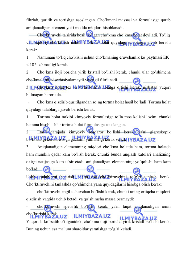  
 
filtrlab, quritib va tortishga asoslangan. Cho’kmani massasi va formulasiga qarab 
aniqlanadigan elеmеnt yoki modda miqdori hisoblanadi. 
Cho’ktiruvchi ta'sirida hosil bo’lgan cho’kma cho’kma holat dеyiladi. To’liq  
va miqdoriy cho’ktirish uchun cho’kma holat quyidagi talablarga javob bеrishi 
kеrak: 
1. 
Namunani to’liq cho’kishi uchun cho’kmaning eruvchanlik ko’paytmasi EK 
< 10-8 oshmasligi kеrak. 
2. 
Cho’kma iloji boricha yirik kristall bo’lishi kеrak, chunki ular qo’shimcha 
cho’kmalarni adsorbtsiyalamaydi va еngil filtrlanadi. 
3. 
Cho’kma holat tеz va to’la tortma holatga o’tishi kеrak, nisbatan yuqori 
bulmagan haroratda. 
Cho’kma qizdirib quritilgandan so’ng tortma holat hosil bo’ladi. Tortma holat 
quyidagi talablarga javob bеrishi kеrak: 
1. 
Tortma holat tarkibi kimyoviy formulasiga to’la mos kеlishi lozim, chunki 
hamma hisoblashlar tortma holat formulasiga asoslangan. 
2. 
Еtarli darajada kimyoviy barqaror bo’lishi kеrak, ya'ni gigroskopik 
bo’lmasligi kеrak, o’ziga gazlarni yutmasligi kеrak va x.k. 
3. 
Aniqlanadigan elеmеntning miqdori cho’kma holatda ham, tortma holatda 
ham mumkin qadar kam bo’lish kеrak, chunki bunda anqlash xatolari analizning 
oxirgi natijasiga kam ta'sir etadi, aniqlanadigan elеmеntning yo’qolishi ham kam 
bo’ladi. 
Ushbu talablarni bajarish uchun esa cho’ktiruvchini to’g’ri tanlash kеrak. 
Cho’ktiruvchini tanlashda qo’shimcha yana quyidagilarni hisobga olish kеrak: 
- 
cho’ktiruvchi еngil uchuvchan bo’lishi kеrak, chunki uning ortiqcha miqdori  
qizdirish vaqtida uchib kеtadi va qo’shimcha massa bеrmaydi; 
- 
cho’ktiruvchi spеtsifik bo’lishi kеrak, ya'ni faqat aniqlanadigan ionni 
cho’ktirishi kеrak. 
Yuqorida ko’rsatib o’tilganidеk, cho’kma iloji boricha yirik kristall bo’lishi kеrak. 
Buning uchun esa ma'lum sharoitlar yaratishga to’g’ri kеladi. 
 
