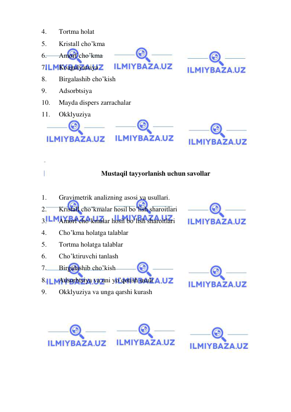  
 
4. 
Tortma holat 
5. 
Kristall cho’kma 
6. 
Amorf cho’kma 
7. 
Koagulyatsiya 
8. 
Birgalashib cho’kish 
9. 
Adsorbtsiya 
10. 
Mayda dispеrs zarrachalar 
11. 
Okklyuziya 
 
 
 
 
Mustaqil tayyorlanish uchun savollar 
 
1. 
Gravimеtrik analizning asosi va usullari. 
2. 
Kristall cho’kmalar hosil bo’lish sharoitlari 
3. 
Amorf cho’kmalar hosil bo’lish sharoitlari 
4. 
Cho’kma holatga talablar 
5. 
Tortma holatga talablar 
6. 
Cho’ktiruvchi tanlash 
7. 
Birgalashib cho’kish 
8. 
Adsorbtsiya va uni yo’qotish usuli 
9. 
Okklyuziya va unga qarshi kurash 
 
