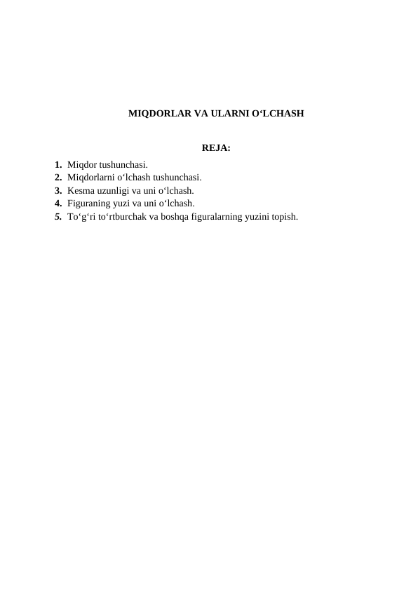 MIQDОRLAR VA ULARNI O‘LCHASH
REJA:
1. Miqdor tushunchasi.
2. Miqdоrlarni o‘lchash tushunchasi.
3. Kеsma uzunligi va uni o‘lchash.
4. Figuraning yuzi va uni o‘lchash.
5. To‘g‘ri to‘rtburchak va boshqa figuralarning yuzini topish.
