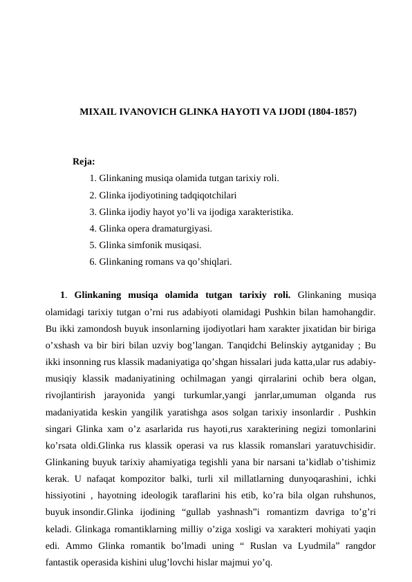 MIXAIL IVANOVICH GLINKA HAYOTI VA IJODI (1804-1857)
Reja:
 1. Glinkaning musiqa olamida tutgan tarixiy roli.
 2. Glinka ijodiyotining tadqiqotchilari
 3. Glinka ijodiy hayot yo’li va ijodiga xarakteristika.
 4. Glinka opera dramaturgiyasi.
 5. Glinka simfonik musiqasi.
 6. Glinkaning romans va qo’shiqlari.
1.  Glinkaning  musiqa  olamida  tutgan  tarixiy  roli.  Glinkaning  musiqa
olamidagi tarixiy tutgan o’rni rus adabiyoti olamidagi Pushkin bilan hamohangdir.
Bu ikki zamondosh buyuk insonlarning ijodiyotlari ham xarakter jixatidan bir biriga
o’xshash va bir biri bilan uzviy bog’langan. Tanqidchi Belinskiy aytganiday ; Bu
ikki insonning rus klassik madaniyatiga qo’shgan hissalari juda katta,ular rus adabiy-
musiqiy  klassik  madaniyatining  ochilmagan  yangi  qirralarini  ochib  bera  olgan,
rivojlantirish  jarayonida  yangi  turkumlar,yangi  janrlar,umuman  olganda  rus
madaniyatida keskin yangilik yaratishga  asos solgan tarixiy insonlardir . Pushkin
singari Glinka xam o’z asarlarida rus hayoti,rus  xarakterining negizi tomonlarini
ko’rsata oldi.Glinka rus klassik operasi va rus klassik romanslari yaratuvchisidir.
Glinkaning buyuk tarixiy ahamiyatiga tegishli yana bir narsani ta’kidlab o’tishimiz
kerak. U nafaqat kompozitor balki, turli xil millatlarning dunyoqarashini, ichki
hissiyotini  , hayotning ideologik taraflarini his etib, ko’ra bila olgan ruhshunos,
buyuk insondir.Glinka  ijodining  “gullab  yashnash”i  romantizm  davriga  to’g’ri
keladi. Glinkaga romantiklarning milliy o’ziga xosligi va xarakteri mohiyati yaqin
edi.  Ammo  Glinka  romantik  bo’lmadi  uning  “  Ruslan  va  Lyudmila”  rangdor
fantastik operasida kishini ulug’lovchi hislar majmui yo’q.
