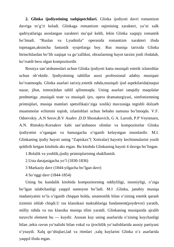 2. Glinka  ijodiyotining  tadqiqotchilari.  Glinka  ijodiyoti  davri  romantizm
davriga  to’g’ri  keladi.  Glinkaga  romantizm  oqimining  xarakteri,  ya’ni  xalk
qadriyatlariga asoslangan xarakteri ma’qul keldi, lekin Glinka  xaqiqiy romantik
bo’lmadi.  “Ruslan  va  Lyudmila”  operasida  romantizm  xarakteri  ifoda
topmagan,aksincha  fantastik  syujetlarga  boy.  Rus  musiqa  tarixida  Glinka
birinchilardan bo’lib xaqiqat va go’zallikni, obrazlarning hayot tarzini jonli ifodalab,
ko’rsatib bera olgan kompozitordir.
Rossiya san’atshunoslari uchun Glinka ijodiyoti katta musiqali estetik izlanishlar
uchun  ob’ektdir.  Ijodiyotining  tahlillar  asosi  professional  adabiy  musiqani
ko’rsatmoqda. Glinka asarlari tarixiy,estetik ruhda,musiqali ijod aspektlarida(nuqtai
nazar,  jihat,  tomon)idan  tahlil  qilinmoqda. Uning  asarlari  tanqidiy  maqolalar
predmetiga ,musiqali teatr va musiqali ijro, opera dramaturgiyasi, simfonizmning
printsiplari, musiqa matnlari spetsifika(o’ziga xoslik) mavzusiga tegishli dolzarb
muammolar echimini topish, izlanishlari uchun bebaho namuna bo’lmoqda. V.F.
Odoevskiy ,A.N Serov,B.V Asafev ,D.D Shostakovich, G A. Larosh, P.P Veynmarn,
A.N.  Rimskiy-Korsakov  kabi  san’atshunos  olimlar  va  kompozitorlar  Glinka
ijodiyotini  o’rgangan  va  hanuzgacha  o’rganib  kelayotgan  insonlardir.  M.I.
Glinkaning ijodiy hayoti uning “Zapiskax”( Xotiralar) hayotiy kechinmalarini yozib
qoldirib ketgan kitobida aks etgan. Bu kitobda Glinkaning hayoti 4 davrga bo’lingan.
1.Bolalik va yoshlik,ijodiy printsiplarining shakllanish.
2.Usta darajasigacha yo’l (1830-1836)
3 Markaziy davr (1844-yilgacha bo’lgan davr)
4 So’nggi davr (1844-1854)
Uning  bu kundalik  kitobida  kompozitorning  oddiyliligi, insoniyligi, o’ziga
bo’lgan  talabchanligi  yaqqol  namoyon  bo’ladi. M.I  .Glinka, janubiy  musiqa
madaniyatini to’la o’rganib chiqqan holda, ustamonlik bilan o’zining estetik qarash
tizimini ishlab chiqdi.U rus klassikasi maktablariga fundament(poydevor) yaratib,
milliy ruhda va rus klassika musiqa tilini yaratdi. Glinkaning musiqasida ajralib
turuvchi element bu  --- kuydir. Asosan kuy uning asarlarida o’zining kuychanligi
bilan ,tekis ravon yo’nalishi bilan vokal va ijrochilik yo’nalishlarida asosiy partiyani
o’ynaydi.  Xalq  qo’shiqlari,lad  va  ritmlari  ,xalq  kuylarini  Glinka  o’z  asarlarida
yaqqol ifoda etgan. 
