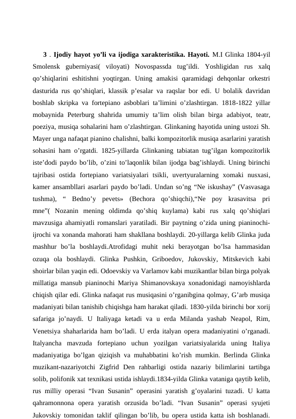  
3 . Ijodiy hayot yo’li va ijodiga xarakteristika. Hayoti. M.I Glinka 1804-yil
Smolensk  guberniyasi(  viloyati) Novospassda  tug’ildi.  Yoshligidan  rus  xalq
qo’shiqlarini  eshitishni  yoqtirgan.  Uning  amakisi  qaramidagi  dehqonlar  orkestri
dasturida rus qo’shiqlari, klassik p’esalar va raqslar bor edi. U bolalik davridan
boshlab skripka va fortepiano asboblari ta’limini o’zlashtirgan. 1818-1822 yillar
mobaynida Peterburg  shahrida  umumiy  ta’lim  olish  bilan  birga  adabiyot, teatr,
poeziya, musiqa sohalarini ham o’zlashtirgan. Glinkaning hayotida uning ustozi Sh.
Mayer unga nafaqat pianino chalishni, balki kompozitorlik musiqa asarlarini yaratish
sohasini ham o’rgatdi. 1825-yillarda Glinkaning tabiatan tug’ilgan kompozitorlik
iste’dodi paydo bo’lib, o’zini to’laqonlik bilan ijodga bag’ishlaydi. Uning birinchi
tajribasi  ostida  fortepiano  variatsiyalari  tsikli, uvertyuralarning  xomaki  nusxasi,
kamer ansambllari asarlari paydo bo’ladi. Undan so’ng “Ne iskushay” (Vasvasaga
tushma),  “  Bedno’y  pevets»  (Bechora  qo’shiqchi),“Ne  poy  krasavitsa  pri
mne”(  Nozanin  mening  oldimda  qo’shiq  kuylama)  kabi  rus  xalq  qo’shiqlari
mavzusiga ahamiyatli romanslari yaratiladi. Bir paytning o’zida uning pianinochi-
ijrochi va xonanda mahorati ham shakllana boshlaydi. 20-yillarga kelib Glinka juda
mashhur  bo’la  boshlaydi.Atrofidagi  muhit  neki  berayotgan  bo’lsa  hammasidan
ozuqa  ola  boshlaydi.  Glinka  Pushkin, Griboedov, Jukovskiy, Mitskevich  kabi
shoirlar bilan yaqin edi. Odoevskiy va Varlamov kabi muzikantlar bilan birga polyak
millatiga mansub pianinochi Mariya Shimanovskaya xonadonidagi namoyishlarda
chiqish qilar edi. Glinka nafaqat rus musiqasini o’rganibgina qolmay, G’arb musiqa
madaniyati bilan tanishib chiqishga ham harakat qiladi. 1830-yilda birinchi bor xorij
safariga  jo’naydi.  U  Italiyaga  ketadi  va  u  erda  Milanda  yashab  Neapol,  Rim,
Venetsiya  shaharlarida ham bo’ladi. U erda italyan opera madaniyatini o’rganadi.
Italyancha  mavzuda  fortepiano  uchun  yozilgan  variatsiyalarida  uning  Italiya
madaniyatiga bo’lgan qiziqish va muhabbatini ko’rish mumkin. Berlinda Glinka
muzikant-nazariyotchi  Zigfrid  Den  rahbarligi  ostida  nazariy  bilimlarini  tartibga
solib, polifonik xat texnikasi ustida ishlaydi.1834-yilda Glinka vataniga qaytib kelib,
rus milliy operasi “Ivan Susanin” operasini yaratish g’oyalarini tuzadi. U katta
qahramonnona  opera  yaratish  orzusida  bo’ladi.  “Ivan  Susanin”  operasi  syujeti
Jukovskiy tomonidan taklif qilingan bo’lib, bu opera ustida katta ish boshlanadi.
