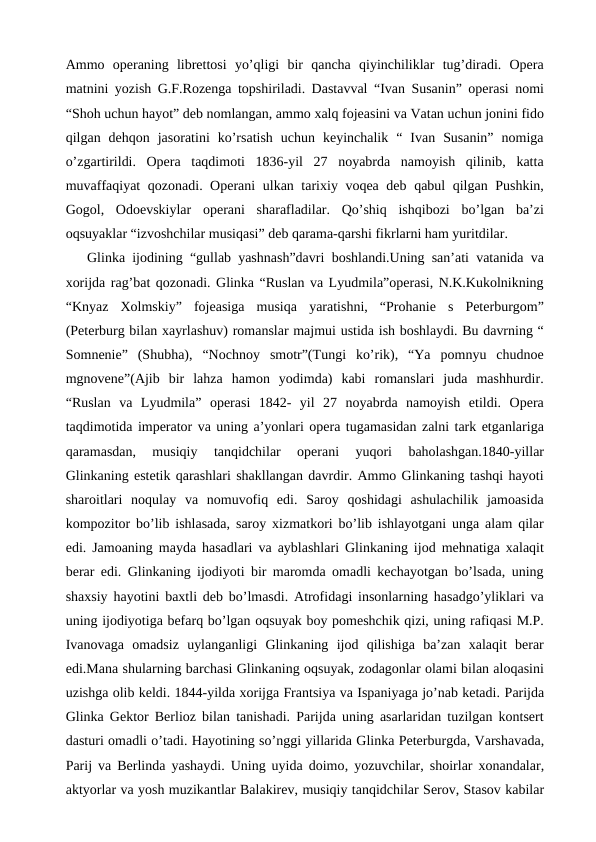 Ammo  operaning  librettosi  yo’qligi  bir  qancha  qiyinchiliklar  tug’diradi.  Opera
matnini yozish G.F.Rozenga topshiriladi. Dastavval “Ivan Susanin” operasi nomi
“Shoh uchun hayot” deb nomlangan, ammo xalq fojeasini va Vatan uchun jonini fido
qilgan  dehqon  jasoratini  ko’rsatish  uchun  keyinchalik  “  Ivan  Susanin”  nomiga
o’zgartirildi.  Opera  taqdimoti  1836-yil  27  noyabrda  namoyish  qilinib,  katta
muvaffaqiyat qozonadi. Operani ulkan tarixiy voqea deb qabul qilgan Pushkin,
Gogol,  Odoevskiylar  operani  sharafladilar.  Qo’shiq  ishqibozi  bo’lgan  ba’zi
oqsuyaklar “izvoshchilar musiqasi” deb qarama-qarshi fikrlarni ham yuritdilar.
Glinka ijodining “gullab yashnash”davri boshlandi.Uning san’ati vatanida va
xorijda rag’bat qozonadi. Glinka “Ruslan va Lyudmila”operasi, N.K.Kukolnikning
“Knyaz  Xolmskiy”  fojeasiga  musiqa  yaratishni,  “Prohanie  s  Peterburgom”
(Peterburg bilan xayrlashuv) romanslar majmui ustida ish boshlaydi. Bu davrning “
Somnenie”  (Shubha),  “Nochnoy  smotr”(Tungi  ko’rik),  “Ya  pomnyu  chudnoe
mgnovene”(Ajib  bir  lahza  hamon  yodimda)  kabi  romanslari  juda  mashhurdir.
“Ruslan  va  Lyudmila”  operasi  1842-  yil  27  noyabrda  namoyish  etildi.  Opera
taqdimotida imperator va uning a’yonlari opera tugamasidan zalni tark etganlariga
qaramasdan,  musiqiy  tanqidchilar  operani  yuqori  baholashgan.1840-yillar
Glinkaning estetik qarashlari shakllangan davrdir. Ammo Glinkaning tashqi hayoti
sharoitlari  noqulay  va  nomuvofiq  edi.  Saroy  qoshidagi  ashulachilik  jamoasida
kompozitor bo’lib ishlasada, saroy xizmatkori bo’lib ishlayotgani unga alam qilar
edi. Jamoaning mayda hasadlari va ayblashlari Glinkaning ijod mehnatiga xalaqit
berar edi. Glinkaning ijodiyoti bir maromda omadli kechayotgan bo’lsada, uning
shaxsiy hayotini baxtli deb bo’lmasdi. Atrofidagi insonlarning hasadgo’yliklari va
uning ijodiyotiga befarq bo’lgan oqsuyak boy pomeshchik qizi, uning rafiqasi M.P.
Ivanovaga  omadsiz  uylanganligi  Glinkaning  ijod  qilishiga  ba’zan  xalaqit  berar
edi.Mana shularning barchasi Glinkaning oqsuyak, zodagonlar olami bilan aloqasini
uzishga olib keldi. 1844-yilda xorijga Frantsiya va Ispaniyaga jo’nab ketadi. Parijda
Glinka Gektor Berlioz bilan tanishadi. Parijda uning asarlaridan tuzilgan kontsert
dasturi omadli o’tadi. Hayotining so’nggi yillarida Glinka Peterburgda, Varshavada,
Parij va Berlinda yashaydi. Uning uyida doimo, yozuvchilar, shoirlar xonandalar,
aktyorlar va yosh muzikantlar Balakirev, musiqiy tanqidchilar Serov, Stasov kabilar
