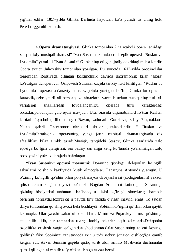 yig’ilar edilar. 1857-yilda Glinka Berlinda hayotdan ko’z yumdi va uning hoki
Peterburgga olib kelindi.
 
 
4.Opera dramaturgiyasi. Glinka tomonidan 2 ta etakchi opera janridagi
xalq tarixiy musiqali dramasi” Ivan Susanin”,xamda ertak-epik operasi “Ruslan va
Lyudmila” yaratildi.”Ivan Susanin” Glinkaning etilgan ijodiy davridagi mahsulotidir.
Opera syujeti Jukovskiy tomonidan yozilgan. Bu syujetda 1612-yilda bosqinchilar
tomonidan  Rossiyaga  qilingan  bosqinchilik  davrida  qaxramonlik  bilan  jasorat
ko’rsatgan dehqon Ivan Osipovich Susanin xaqida tarixiy fakt kiritilgan. ”Ruslan va
Lyudmila“ operasi an’anaviy ertak syujetida yozilgan bo’lib, Glinka bu operada
fantastik, sehrli, turli xil personaj va obrazlarni yaratish uchun musiqaning turli xil
variatsion  shakllaridan  foydalangan.Bu
 operada  turli  xarakterdagi
obrazlar,personajlar galereyasi mavjud . Ular orasida olijanob,mard ro’tsar Ruslan,
latofatli  Lyudmila,  ilhomlangan  Bayan,  sadoqatli  Gorislava,  sahiy  Fin,makkora
Naina,  qahrli  Chernomor  obrazlari  shular  jumlasidandir.
 “  Ruslan  va
Lyudmila“ertak-epik  operasining  yangi  janri  musiqali  dramaturgiyada  o’z
afzalliklari  bilan ajralib turadi.Musiqiy  tanqidchi  Stasov, Glinka asarlarida xalq
eposiga bo’lgan qiziqishni, rus badiiy  san’atiga keng ko’lamda yo’naltirilgan xalq
poeziyasini yuksak darajada baholagan.
“Ivan Susanin” operasi  mazmuni:  Domnino qishlog’i  dehqonlari  ko’ngilli
askarlarni jo’shqin kayfiyatda kutib olmoqdalar. Faqatgina Antonida g’amgin. U
o’zining ko’ngilli qo’shin bilan polyak mayda dvoryanlarini (zodagonlarini) yakson
qilish  uchun  ketgan  kuyovi  bo’lmish  Bogdan  Sobininni  kutmoqda.  Susaninga
qizining  hissiyotlari  tushunarli  bo’lsada,  u  qizini  og’ir  yil  sinovlariga  bardosh
berishini hohlaydi.Hozirgi og’ir paytda to’y xaqida o’ylash mavridi emas. To’satdan
daryo tomonidan qo’shiq ovozi kela boshlaydi. Sobinin ko’ngilli qo’shin bilan qaytib
kelmoqda. Ular yaxshi xabar olib keldilar . Minin va Pojarskiylar rus qo’shiniga
etakchilib qilib, har  tomondan  ularga  harbiy askarlar  oqib kelmoqda.Dehqonlar
ozodlikka erishish yaqin qolganidan shodlanmoqdalar.Susaninning to’yni keyinga
qoldirish fikri Sobininni ranjitmoqda,axir u to’y uchun jonajon qishlog’iga qaytib
kelgan edi. Avval Susanin gapida qattiq turib oldi, ammo Moskvada dushmanlar
qamal qilinganini eshitib to’y o’tkazilishiga ruxsat beradi.
