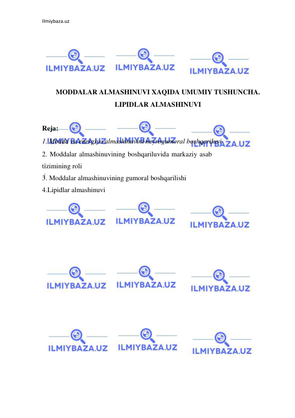 Ilmiybaza.uz 
 
 
 
 
 
 
MODDALAR ALMASHINUVI XAQIDA UMUMIY TUSHUNCHA. 
LIPIDLAR ALMASHINUVI 
 
Reja: 
1. Modda va energiya almashinuvini neyrogumoral boshqariluvi 
2. Moddalar almashinuvining boshqariluvida markaziy asab 
tizimining roli  
3. Moddalar almashinuvining gumoral boshqarilishi 
4.Lipidlar almashinuvi 
 
 
 
 
 
 
 
 
 
 
 
 
 
 
 
 
