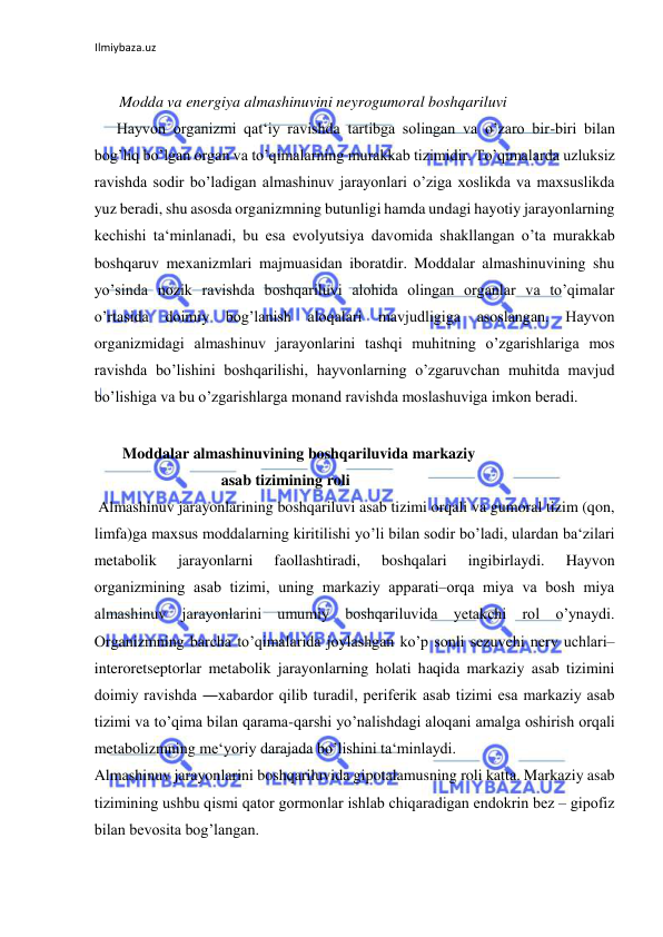 Ilmiybaza.uz 
 
 
Modda va energiya almashinuvini neyrogumoral boshqariluvi 
Hayvon organizmi qat‘iy ravishda tartibga solingan va o’zaro bir-biri bilan 
bog’liq bo’lgan organ va to’qimalarning murakkab tizimidir. To’qimalarda uzluksiz 
ravishda sodir bo’ladigan almashinuv jarayonlari o’ziga xoslikda va maxsuslikda 
yuz beradi, shu asosda organizmning butunligi hamda undagi hayotiy jarayonlarning 
kechishi ta‘minlanadi, bu esa evolyutsiya davomida shakllangan o’ta murakkab 
boshqaruv mexanizmlari majmuasidan iboratdir. Moddalar almashinuvining shu 
yo’sinda nozik ravishda boshqariluvi alohida olingan organlar va to’qimalar 
o’rtasida doimiy bog’lanish aloqalari mavjudligiga 
asoslangan. Hayvon 
organizmidagi almashinuv jarayonlarini tashqi muhitning o’zgarishlariga mos 
ravishda bo’lishini boshqarilishi, hayvonlarning o’zgaruvchan muhitda mavjud 
bo’lishiga va bu o’zgarishlarga monand ravishda moslashuviga imkon beradi.  
  
       Moddalar almashinuvining boshqariluvida markaziy 
asab tizimining roli 
 Almashinuv jarayonlarining boshqariluvi asab tizimi orqali va gumoral tizim (qon, 
limfa)ga maxsus moddalarning kiritilishi yo’li bilan sodir bo’ladi, ulardan ba‘zilari 
metabolik 
jarayonlarni 
faollashtiradi, 
boshqalari 
ingibirlaydi. 
Hayvon 
organizmining asab tizimi, uning markaziy apparati‒orqa miya va bosh miya 
almashinuv jarayonlarini umumiy boshqariluvida yetakchi rol o’ynaydi. 
Organizmning barcha to’qimalarida joylashgan ko’p sonli sezuvchi nerv uchlari‒
interoretseptorlar metabolik jarayonlarning holati haqida markaziy asab tizimini 
doimiy ravishda ―xabardor qilib turadi‖, periferik asab tizimi esa markaziy asab 
tizimi va to’qima bilan qarama-qarshi yo’nalishdagi aloqani amalga oshirish orqali 
metabolizmning me‘yoriy darajada bo’lishini ta‘minlaydi.  
Almashinuv jarayonlarini boshqariluvida gipotalamusning roli katta. Markaziy asab 
tizimining ushbu qismi qator gormonlar ishlab chiqaradigan endokrin bez ‒ gipofiz 
bilan bevosita bog’langan.  
  
