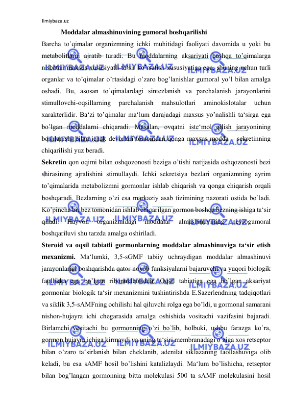 Ilmiybaza.uz 
 
   Moddalar almashinuvining gumoral boshqarilishi  
Barcha to’qimalar organizmning ichki muhitidagi faoliyati davomida u yoki bu 
metabolitlarni ajratib turadi. Bu moddalarning aksariyati boshqa to’qimalarga 
nisbatan maxsus xususiyatli ta‘sir ko’rsatish xususiyatiga ega, shuning uchun turli 
organlar va to’qimalar o’rtasidagi o’zaro bog’lanishlar gumoral yo’l bilan amalga 
oshadi. Bu, asosan to’qimalardagi sintezlanish va parchalanish jarayonlarini 
stimullovchi-oqsillarning 
parchalanish 
mahsulotlari 
aminokislotalar 
uchun 
xarakterlidir. Ba‘zi to’qimalar ma‘lum darajadagi maxsus yo’nalishli ta‘sirga ega 
bo’lgan moddalarni chiqaradi. Masalan, ovqatni iste‘mol qilish jarayonining 
boshlanishi bilan ichak devorlari tomonidan qonga maxsus modda ‒ sekretinning 
chiqarilishi yuz beradi.  
Sekretin qon oqimi bilan oshqozonosti beziga o’tishi natijasida oshqozonosti bezi 
shirasining ajralishini stimullaydi. Ichki sekretsiya bezlari organizmning ayrim 
to’qimalarida metabolizmni gormonlar ishlab chiqarish va qonga chiqarish orqali 
boshqaradi. Bezlarning o’zi esa markaziy asab tizimining nazorati ostida bo’ladi. 
Ko’pincha bir bez tomonidan ishlab chiqarilgan gormon boshqa bezning ishiga ta‘sir 
qiladi. 
Hayvon 
organizmidagi 
moddalar 
almashinuvining 
neyrogumoral 
boshqariluvi shu tarzda amalga oshiriladi.  
Steroid va oqsil tabiatli gormonlarning moddalar almashinuviga ta‘sir etish 
mexanizmi. Ma‘lumki, 3,5-sGMF tabiiy uchraydigan moddalar almashinuvi 
jarayonlarini boshqarishda qator noyob funksiyalarni bajaruvchi va yuqori biologik 
faollikka ega bo’lgan ribonukleotiddir. Oqsil tabiatiga ega bo’lgan aksariyat 
gormonlar biologik ta‘sir mexanizmini tushintirishda E.Sazerlendning tadqiqotlari 
va siklik 3,5-sAMFning ochilishi hal qiluvchi rolga ega bo’ldi, u gormonal samarani 
nishon-hujayra ichi chegarasida amalga oshishida vositachi vazifasini bajaradi. 
Birlamchi vositachi bu gormonning o’zi bo’lib, holbuki, ushbu farazga ko’ra, 
gormon hujayra ichiga kirmaydi va uning ta‘siri membranadagi o’ziga xos retseptor 
bilan o’zaro ta‘sirlanish bilan cheklanib, adenilat siklazaning faollashuviga olib 
keladi, bu esa sAMF hosil bo’lishini katalizlaydi. Ma‘lum bo’lishicha, retseptor 
bilan bog’langan gormonning bitta molekulasi 500 ta sAMF molekulasini hosil 
