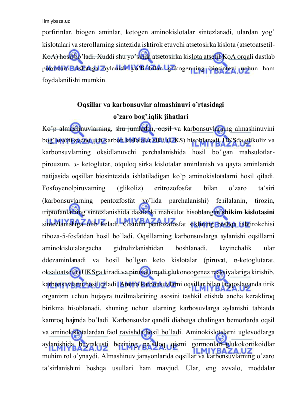 Ilmiybaza.uz 
 
porfirinlar, biogen aminlar, ketogen aminokislotalar sintezlanadi, ulardan yog’ 
kislotalari va sterollarning sintezida ishtirok etuvchi atsetosirka kislota (atsetoatsetil-
KoA) hosil bo’ladi. Xuddi shu yo’sinda atsetosirka kislota atsetil-KoA orqali dastlab 
pirouzum kislotaga aylanish yo’li bilan glikogenning biosintezi uchun ham 
foydalanilishi mumkin.  
  
Oqsillar va karbonsuvlar almashinuvi o’rtasidagi 
o’zaro bog’liqlik jihatlari 
Ko’p almashinuvlarning, shu jumladan, oqsil va karbonsuvlarning almashinuvini 
bog’lovchi zveno uch karbon kislotalar sikli (UKS) hisoblanadi. UKSda glikoliz va 
karbonsuvlarning oksidlanuvchi parchalanishida hosil bo’lgan mahsulotlar-
pirouzum, α- ketoglutar, otquloq sirka kislotalar aminlanish va qayta aminlanish 
natijasida oqsillar biosintezida ishlatiladigan ko’p aminokislotalarni hosil qiladi. 
Fosfoyenolpiruvatning 
(glikoliz) 
eritrozofosfat 
bilan 
o’zaro 
ta‘siri 
(karbonsuvlarning pentozfosfat yo’lida 
parchalanishi) 
fenilalanin, tirozin, 
triptofanlarning sintezlanishida dastlabki mahsulot hisoblangan shikim kislotasini 
sintezlanishiga olib keladi. Gistidin pentozafosfat siklining boshqa ishtirokchisi 
riboza-5-fosfatdan hosil bo’ladi. Oqsillarning karbonsuvlarga aylanishi oqsillarni 
aminokislotalargacha 
gidrolizlanishidan 
boshlanadi, 
keyinchalik 
ular 
ddezaminlanadi va hosil bo’lgan keto kislotalar (piruvat, α-ketoglutarat, 
oksaloatsetat) UKSga kiradi va piruvat orqali glukoneogenez reaksiyalariga kirishib, 
karbonsuvlarni hosil qiladi. Ammo karbonsuvlarni oqsillar bilan taqqoslaganda tirik 
organizm uchun hujayra tuzilmalarining asosini tashkil etishda ancha kerakliroq 
birikma hisoblanadi, shuning uchun ularning karbosuvlarga aylanishi tabiatda 
kamroq hajmda bo’ladi. Karbonsuvlar qandli diabetga chalingan bemorlarda oqsil 
va aminokislotalardan faol ravishda hosil bo’ladi. Aminokislotalarni uglevodlarga 
aylanishida buyrakusti bezining po’stloq qismi gormonlari‒glukokortikoidlar 
muhim rol o’ynaydi. Almashinuv jarayonlarida oqsillar va karbonsuvlarning o’zaro 
ta‘sirlanishini boshqa usullari ham mavjud. Ular, eng avvalo, moddalar 
