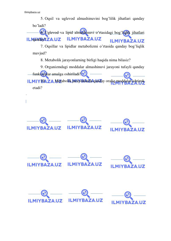 Ilmiybaza.uz 
 
5. Oqsil va uglevod almashinuvini bog’lilik jihatlari qanday 
bo’ladi?  
6. Uglevod va lipid almashinuvi o’rtasidagi bog’liqlik jihatlari 
qanday?  
7. Oqsillar va lipidlar metabolizmi o’rtasida qanday bog’liqlik 
mavjud?  
8. Metabolik jarayonlarning birligi haqida nima bilasiz?  
9. Organizmdagi moddalar almashinuvi jarayoni tufayli qanday 
funksiyalar amalga oshiriladi?  
10. 
Metabolik jarayonlarda qanday oraliq moddalar ishtirok 
etadi?  
 
 
