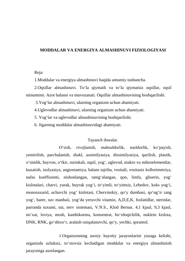 MODDALAR VA ENERGIYA ALMASHINUVI FIZIOLOGIYASI
Reja:
1.Moddalar va energiya almashinuvi haqida umumiy tushuncha.
2.Oqsillar  almashinuvi.  To‘la  qiymatli  va  to‘la  qiymatsiz  oqsillar,  oqsil
minumimi. Azot balansi va muvozanati. Oqsillar almashinuvining boshqarilishi.
 3.Yog‘lar almashinuvi, ularning organizm uchun ahamiyati. 
4.Uglevodlar almashinuvi, ularning organizm uchun ahamiyati. 
5. Yog‘lar va uglevodlar almashinuvining boshqarilishi.
6. Jigarning moddalar almashinuvidagi ahamiyati.
Tayanch iboralar.
 
O‘sish,  rivojlanish,  mahsuldorlik,  nasldorlik,  ko‘payish,
yemirilish,  parchalanish,  shakl,  assimilyasiya,  dissimilyasiya,  qurilish,  plastik,
o‘simlik, hayvon, o‘tkir, surinkali, oqsil, yog‘, uglevod, makro va mikroelementlar,
kuzatish, izolyasiya, angiostamiya, balans tajriba, vositali, vositasiz kollorimetriya,
nafas  koeffisienti,  nishonlangan,  tamg‘alangan,  qon,  limfa,  gliserin,  yog‘
kislotalari, charvi, yurak, buyrak yog‘i, to‘yimli, to‘yimsiz, Lebedov, koks yog‘i,
monosaxarid, uchuvchi yog‘ kislotasi, Chervinskiy, qo‘y dumbasi, qo‘ng‘ir rang
yog‘, barer, suv manbaii, yog‘da yeruvchi vitamin, A,D,E,K, fosfatidlar, sterinlar,
parranda tuxumi, sut, nerv sistemasi, V.N.S., Klod Bernar, 4,1 kjaul, 9,3 kjaul,
no‘xat,  loviya, mosh,  kambikorma,  konsentrat, bo‘rdoqichilik,  nuklein kislota,
DNK, RNK, go‘shtxo‘r, aralash oziqalanuvchi, qo‘y, yechki, qoramol.
1.Organizmning  asosiy  hayotiy  jarayonlarini  yuzaga  kelishi,
organizda  uzluksiz,  to‘xtovsiz  kechadigan  moddalar  va  energiya  almashinish
jarayoniga asoslangan.
