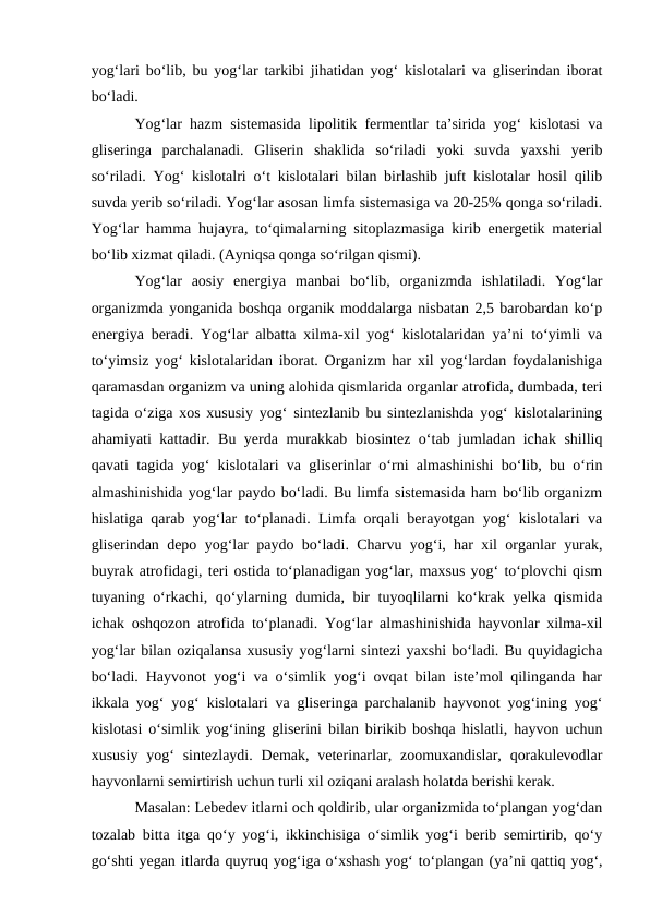 yog‘lari bo‘lib, bu yog‘lar tarkibi jihatidan yog‘ kislotalari va gliserindan iborat
bo‘ladi.
Yog‘lar hazm sistemasida lipolitik fermentlar ta’sirida yog‘ kislotasi va
gliseringa  parchalanadi.  Gliserin  shaklida  so‘riladi  yoki  suvda  yaxshi  yerib
so‘riladi. Yog‘ kislotalri o‘t kislotalari bilan birlashib juft kislotalar hosil qilib
suvda yerib so‘riladi. Yog‘lar asosan limfa sistemasiga va 20-25% qonga so‘riladi.
Yog‘lar hamma hujayra, to‘qimalarning sitoplazmasiga kirib energetik material
bo‘lib xizmat qiladi. (Ayniqsa qonga so‘rilgan qismi).
Yog‘lar  aosiy  energiya  manbai  bo‘lib,  organizmda  ishlatiladi.  Yog‘lar
organizmda yonganida boshqa organik moddalarga nisbatan 2,5 barobardan ko‘p
energiya beradi. Yog‘lar albatta xilma-xil yog‘ kislotalaridan ya’ni to‘yimli va
to‘yimsiz yog‘ kislotalaridan iborat. Organizm har xil yog‘lardan foydalanishiga
qaramasdan organizm va uning alohida qismlarida organlar atrofida, dumbada, teri
tagida o‘ziga xos xususiy yog‘ sintezlanib bu sintezlanishda yog‘ kislotalarining
ahamiyati kattadir. Bu yerda murakkab biosintez o‘tab jumladan ichak shilliq
qavati tagida yog‘ kislotalari va gliserinlar o‘rni almashinishi bo‘lib, bu o‘rin
almashinishida yog‘lar paydo bo‘ladi. Bu limfa sistemasida ham bo‘lib organizm
hislatiga qarab yog‘lar to‘planadi. Limfa orqali berayotgan yog‘ kislotalari va
gliserindan depo yog‘lar paydo bo‘ladi. Charvu yog‘i, har xil organlar yurak,
buyrak atrofidagi, teri ostida to‘planadigan yog‘lar, maxsus yog‘ to‘plovchi qism
tuyaning o‘rkachi, qo‘ylarning dumida, bir tuyoqlilarni ko‘krak yelka qismida
ichak oshqozon atrofida to‘planadi. Yog‘lar almashinishida hayvonlar xilma-xil
yog‘lar bilan oziqalansa xususiy yog‘larni sintezi yaxshi bo‘ladi. Bu quyidagicha
bo‘ladi. Hayvonot yog‘i va o‘simlik yog‘i ovqat bilan iste’mol qilinganda har
ikkala yog‘ yog‘ kislotalari va gliseringa parchalanib hayvonot yog‘ining yog‘
kislotasi o‘simlik yog‘ining gliserini bilan birikib boshqa hislatli, hayvon uchun
xususiy  yog‘  sintezlaydi.  Demak,  veterinarlar,  zoomuxandislar,  qorakulevodlar
hayvonlarni semirtirish uchun turli xil oziqani aralash holatda berishi kerak.
Masalan: Lebedev itlarni och qoldirib, ular organizmida to‘plangan yog‘dan
tozalab bitta itga qo‘y yog‘i, ikkinchisiga o‘simlik yog‘i berib semirtirib, qo‘y
go‘shti yegan itlarda quyruq yog‘iga o‘xshash yog‘ to‘plangan (ya’ni qattiq yog‘,
