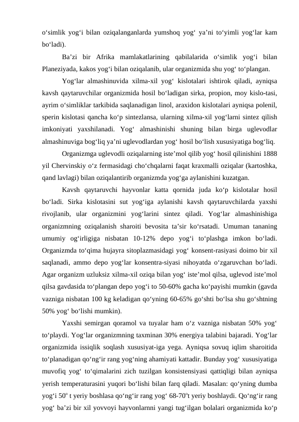o‘simlik yog‘i bilan oziqalanganlarda yumshoq yog‘ ya’ni to‘yimli yog‘lar kam
bo‘ladi).
Ba’zi  bir  Afrika  mamlakatlarining  qabilalarida  o‘simlik  yog‘i  bilan
Planeziyada, kakos yog‘i bilan oziqalanib, ular organizmida shu yog‘ to‘plangan.
Yog‘lar almashinuvida xilma-xil yog‘ kislotalari ishtirok qiladi, ayniqsa
kavsh qaytaruvchilar organizmida hosil bo‘ladigan sirka, propion, moy kislo-tasi,
ayrim o‘simliklar tarkibida saqlanadigan linol, araxidon kislotalari ayniqsa polenil,
sperin kislotasi qancha ko‘p sintezlansa, ularning xilma-xil yog‘larni sintez qilish
imkoniyati  yaxshilanadi.  Yog‘  almashinishi  shuning  bilan  birga  uglevodlar
almashinuviga bog‘liq ya’ni uglevodlardan yog‘ hosil bo‘lish xususiyatiga bog‘liq.
Organizmga uglevodli oziqalarning iste’mol qilib yog‘ hosil qilinishini 1888
yil Chervinskiy o‘z fermasidagi cho‘chqalarni faqat kraxmalli oziqalar (kartoshka,
qand lavlagi) bilan oziqalantirib organizmda yog‘ga aylanishini kuzatgan.
Kavsh  qaytaruvchi  hayvonlar  katta  qornida  juda  ko‘p  kislotalar  hosil
bo‘ladi.  Sirka  kislotasini  sut  yog‘iga  aylanishi  kavsh  qaytaruvchilarda  yaxshi
rivojlanib,  ular  organizmini  yog‘larini  sintez  qiladi.  Yog‘lar  almashinishiga
organizmning oziqalanish sharoiti bevosita ta’sir ko‘rsatadi. Umuman tananing
umumiy  og‘irligiga  nisbatan  10-12%  depo  yog‘i  to‘plashga  imkon  bo‘ladi.
Organizmda to‘qima hujayra sitoplazmasidagi yog‘ konsent-rasiyasi doimo bir xil
saqlanadi, ammo depo yog‘lar konsentra-siyasi nihoyatda o‘zgaruvchan bo‘ladi.
Agar organizm uzluksiz xilma-xil oziqa bilan yog‘ iste’mol qilsa, uglevod iste’mol
qilsa gavdasida to‘plangan depo yog‘i to 50-60% gacha ko‘payishi mumkin (gavda
vazniga nisbatan 100 kg keladigan qo‘yning 60-65% go‘shti bo‘lsa shu go‘shtning
50% yog‘ bo‘lishi mumkin).
Yaxshi semirgan qoramol va tuyalar ham o‘z vazniga nisbatan 50% yog‘
to‘playdi. Yog‘lar organizmning taxminan 30% energiya talabini bajaradi. Yog‘lar
organizmida issiqlik soqlash xususiyat-iga yega. Ayniqsa sovuq iqlim sharoitida
to‘planadigan qo‘ng‘ir rang yog‘ning ahamiyati kattadir. Bunday yog‘ xususiyatiga
muvofiq yog‘ to‘qimalarini zich tuzilgan konsistensiyasi qattiqligi bilan ayniqsa
yerish temperaturasini yuqori bo‘lishi bilan farq qiladi. Masalan: qo‘yning dumba
yog‘i 50o t yeriy boshlasa qo‘ng‘ir rang yog‘ 68-70ot yeriy boshlaydi. Qo‘ng‘ir rang
yog‘ ba’zi bir xil yovvoyi hayvonlarnni yangi tug‘ilgan bolalari organizmida ko‘p
