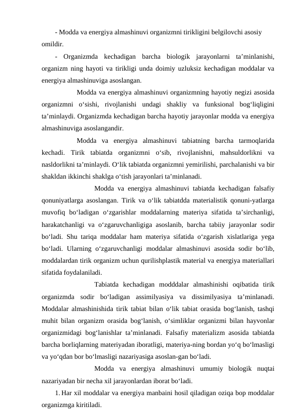 - Modda va energiya almashinuvi organizmni tirikligini belgilovchi asosiy 
omildir.
-  Organizmda  kechadigan  barcha  biologik  jarayonlarni  ta’minlanishi,
organizm ning hayoti va tirikligi unda doimiy uzluksiz kechadigan moddalar va
energiya almashinuviga asoslangan.
  
Modda va energiya almashinuvi organizmning hayotiy negizi asosida
organizmni  o‘sishi,  rivojlanishi  undagi  shakliy  va  funksional  bog‘liqligini
ta’minlaydi. Organizmda kechadigan barcha hayotiy jarayonlar modda va energiya
almashinuviga asoslangandir.
 
Modda  va  energiya  almashinuvi  tabiatning  barcha  tarmoqlarida
kechadi.  Tirik  tabiatda  organizmni  o‘sib,  rivojlanishni,  mahsuldorlikni  va
nasldorlikni ta’minlaydi. O‘lik tabiatda organizmni yemirilishi, parchalanishi va bir
shakldan ikkinchi shaklga o‘tish jarayonlari ta’minlanadi. 
 
Modda va energiya almashinuvi tabiatda kechadigan falsafiy
qonuniyatlarga asoslangan. Tirik va o‘lik tabiatdda materialistik qonuni-yatlarga
muvofiq  bo‘ladigan  o‘zgarishlar  moddalarning  materiya  sifatida  ta’sirchanligi,
harakatchanligi va o‘zgaruvchanligiga asoslanib, barcha tabiiy jarayonlar sodir
bo‘ladi. Shu tariqa moddalar ham materiya sifatida o‘zgarish xislatlariga yega
bo‘ladi. Ularning o‘zgaruvchanligi  moddalar  almashinuvi  asosida  sodir  bo‘lib,
moddalardan tirik organizm uchun qurilishplastik material va energiya materiallari
sifatida foydalaniladi.
Tabiatda  kechadigan  modddalar  almashinishi  oqibatida  tirik
organizmda  sodir  bo‘ladigan  assimilyasiya  va  dissimilyasiya  ta’minlanadi.
Moddalar almashinishida tirik tabiat bilan o‘lik tabiat orasida bog‘lanish, tashqi
muhit bilan organizm orasida bog‘lanish, o‘simliklar organizmi bilan hayvonlar
organizmidagi bog‘lanishlar ta’minlanadi. Falsafiy materializm asosida tabiatda
barcha borliqlarning materiyadan iboratligi, materiya-ning bordan yo‘q bo‘lmasligi
va yo‘qdan bor bo‘lmasligi nazariyasiga asoslan-gan bo‘ladi.
Modda  va  energiya  almashinuvi  umumiy  biologik  nuqtai
nazariyadan bir necha xil jarayonlardan iborat bo‘ladi.
1. Har xil moddalar va energiya manbaini hosil qiladigan oziqa bop moddalar
organizmga kiritiladi.
