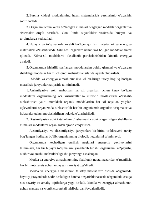 2. Barcha  xildagi  moddalarning  hazm  sistemalarida  parchalanib  o‘zgarishi
sodir bo‘ladi.
3. Organizm uchun kerak bo‘ladigan xilma-xil o‘zgargan moddalar organlar va
sistemalar  orqali  so‘riladi.  Qon,  limfa  suyuqliklar  vositasida  hujayra  va
to‘qimalarga yetkaziladi.
4. Hujayra va to‘qimalarda kerakli bo‘lgan qurilish materiallari va energiya
materiallari o‘zlashtiriladi. Xilma-xil organizm uchun xos bo‘lgan moddalar sintez
qilinadi.  Xilma-xil  moddalarni  oksidlanib  parchalanishidan  kinetik  energiya
ajraladi.
5. Organizmda ishlatilib sarflangan moddalardan qoldiq qismlari va o‘zgargan
shakldagi moddalar har xil chiqindi mahsulotlar sifatida ajratib chiqariladi.
 Modda va energiya almashinuv ikki xil bir-biriga uzviy bog‘liq bo‘lgan
murakkab jarayonlar natijasida ta’minlanadi.
1. Assimilyasiya  yoki  anabolizm  har  xil  organizm  uchun  kerak  bo‘lgan
moddalarni  organizmning  o‘z  xususiyatlariga  muvofiq  moslashtirib  o‘xshatib
o‘zlashtirishi  ya’ni  murakkab  organik  moddalardan  har  xil  oqsillar,  yog‘lar,
uglevodlarni organizmda o‘zlashtirilib har bir organizmda organlar, to‘qimalar va
hujayralar uchun moslashtirilgan holatda o‘zlashtiriladi.
2. Dissimilyasiya yoki katabolizm o‘xshatmaslik yoki o‘zgartirilgan shakllarda
xilma-xil moddalarni organlardan ajratib chiqarilishi.
Assimilyasiya  va  dissimilyasiya  jarayonlari  bir-birini  to‘ldiruvchi  uzviy
bog‘langan hodisalar bo‘lib, organizmning biologik negizlarini ta’minlaydi.
Organizmda  kechadigan  qurilish  negizlari  energetik  yextiyojlarini
ta’minlash, har bir hujayra to‘qimalarni yangilanib turishi, organizmni ko‘payishi,
o‘sib rivojlanishi, mahsuldorligi shu jarayonga asoslangan.
Modda va energiya almashinuvining fiziologik nuqtai nazaridan o‘rganilishi
har bir mutaxassis uchun muayyan zaruriyat tug‘diradi.
Modda va energiya almashinuvi falsafiy materializm asosida o‘rganiladi,
hayotiy jarayonlarda sodir bo‘ladigan barcha o‘zgarishlar asosda o‘rganiladi, o‘ziga
xos nazariy va amaliy tajribalarga yega bo‘ladi. Modda va energiya almashinuvi
uchun maxsus va xronik (surunkali tajribalardan foydalaniladi).
