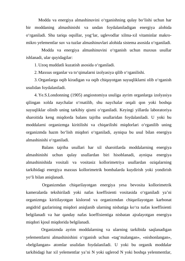 Modda va energiya almashinuvini o‘rganishning qulay bo‘lishi uchun har
bir  moddaning  almashinishi  va  undan  foydalaniladigan  energiya  alohida
o‘rganiladi. Shu tariqa oqsillar, yog‘lar, uglevodlar xilma-xil vitaminlar makro-
mikro yelementlar suv va tuzlar almashinuvlari alohida sistema asosida o‘rganiladi.
 Modda  va  energiya  almashinuvini  o‘rganish  uchun  maxsus  usullar
ishlanadi, ular quyidagilar:
1. Uzoq muddatli kuzatish asosida o‘rganiladi.
2. Maxsus organlar va to‘qimalarni izolyasiya qilib o‘rganilishi.
3. Organlarga oqib kiradigan va oqib chiqayotgan suyuqliklarni olib o‘rganish
usulidan foydalaniladi.
4. Ye.S.Londonning (1905) angiostomiya usuliga ayrim organlarga izolyasiya
qilingan  xolda  naychalar  o‘rnatilib,  shu  naychalar  orqali  qon  yoki  boshqa
suyuqliklar olinib uning tarkibiy qismi o‘rganiladi. Keyingi yillarda laboratoriya
sharoitida  keng  miqdorda  balans  tajriba  usullaridan  foydalaniladi.  U  yoki  bu
moddalarni  organizmga  kiritilishi  va  chiqarilishi  miqdorlari  o‘rganilib  uning
organizmda hazm bo‘lish miqdori  o‘rganiladi, ayniqsa  bu usul  bilan energiya
almashinishi o‘rganiladi.
 Balans  tajriba  usullari  har  xil  sharoitlarda  moddalarning  energiya
almashinishi  uchun  qulay  usullardan  biri  hisoblanadi,  ayniqsa  energiya
almashinishida  vositali  va  vositasiz  kollorimetriya  usullardan  oziqalarning
tarkibidagi energiya maxsus kollorimetrik bombalarda kuydirish yoki yondirish
yo‘li bilan aniqlanadi. 
 Organizmdan  chiqarilayotgan  energiya  yesa  bevosita  kollorimetrik
kameralarda  tekshiriladi  yoki  nafas  koeffisienti  vositasida  o‘rganiladi  ya’ni
organizmga  kiritilayotgan  kislorod  va  organizmdan  chiqarilayotgan  karbonat
angidrid gazlarining miqdori aniqlanib ularning nisbatiga ko‘ra nafas koeffisienti
belgilanadi  va  har  qanday  nafas  koeffisientiga  nisbatan  ajralayotgan  energiya
miqdori kjoul miqdorida belgilanadi.
 Organizmda  ayrim  moddalarning  va  ularning  tarkibida  saqlanadigan
yelementlarni almashinishini o‘rganish uchun «tag‘malangan», «nishonlangan»,
«belgilangan»  atomlar  usulidan  foydalaniladi.  U  yoki  bu  organik  moddalar
tarkibidagi har xil yelementlar ya’ni N yoki uglerod N yoki boshqa yelenmentlar,
