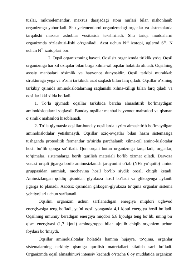 tuzlar,  mikroelementlar,  maxsus  darajadagi  atom  nurlari  bilan  nishonlanib
organizmga yuboriladi. Shu yelementlarni organizmdagi organlar va sistemalarda
tarqalishi  maxsus  asboblar  vositasida  tekshiriladi.  Shu  tariqa  moddalarni
organizmda o‘zlashtiri-lishi o‘rganiladi. Azot uchun N15 izotopi, uglerod S31, N
uchun N31 izotoplari bor.
2. Oqsil organizmning hayoti. Oqsilsiz organizmda tiriklik yo‘q. Oqsil
organizmga har xil oziqalar bilan birga xilma-xil oqsilar holatida olinadi. Oqsilning
asosiy  manbalari  o‘simlik  va  hayvonot  dunyosidir.  Oqsil  tarkibi  murakkab
strukturaga yega va o‘zini tarkibida azot saqlash bilan farq qiladi. Oqsillar o‘zining
tarkibiy qsimida aminokislotalarning saqlanishi xilma-xilligi bilan farq qiladi va
oqsillar ikki xilda bo‘ladi.
1.  To‘la  qiymatli  oqsillar  tarkibida  barcha  almashtirib  bo‘lmaydigan
aminokislotalarni saqlaydi. Bunday oqsillar manbai hayvonot mahsuloti va qisman
o‘simlik mahsuloti hisoblanadi.
2. To‘la qiymatsiz oqsillar-bunday oqsillarda ayrim almashtirib bo‘lmaydigan
aminokislotlalar  yetishmaydi.  Oqsillar  oziq-ovqatlar  bilan  hazm  sistemasiga
tushganda proteolitik fermentlar ta’sirida parchalanib xilma-xil amino-kislotalar
hosil bo‘lib qonga so‘riladi. Qon orqali butun organizmga tarqa-ladi, organlar,
to‘qimalar, sistemalarga borib qurilish materiali bo‘lib xizmat  qiladi. Darvoza
venasi orqali jigarga borib aminosizlanish jarayonini o‘tab (NH2 yo‘qotib) amino
gruppasidan  ammiak,  mochevina  hosil  bo‘lib  siydik  orqali  chiqib  ketadi.
Aminsizlangan  qoldiq  qismidan  glyukoza  hosil  bo‘ladi  va  glikogenga  aylanib
jigarga to‘planadi. Azotsiz qismidan glikogen-glyukoza to‘qima organlar sistema
yehtiyojlari uchun sarflanadi.
Oqsilini  organizm  uchun  sarflanadigan  energiya  miqdori  uglevod
energiyasiga teng bo‘ladi, ya’ni oqsil yonganda 4,1 kjoul energiya hosil bo‘ladi.
Oqsilning umumiy beradigan energiya miqdori 5,8 kjoulga teng bo‘lib, uning bir
qism  energiyasi  (1,7 kjoul)  aminogruppa bilan ajralib chiqib organizm uchun
foydasi bo‘lmaydi.
Oqsillar  aminokislotalar  holatida  hamma  hujayra,  to‘qima,  organlar
sistemalarning  tarkibiy  qismiga  qurilish  materiallari  sifatida  sarf  bo‘ladi.
Organizmda oqsil almashinuvi intensiv kechadi o‘rtacha 6 oy muddatida organizm
