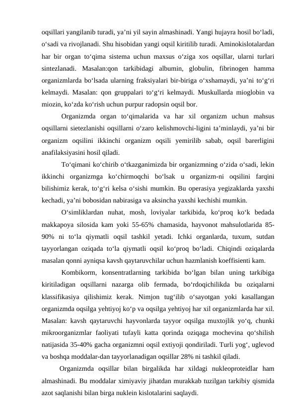 oqsillari yangilanib turadi, ya’ni yil sayin almashinadi. Yangi hujayra hosil bo‘ladi,
o‘sadi va rivojlanadi. Shu hisobidan yangi oqsil kiritilib turadi. Aminokislotalardan
har bir organ to‘qima sistema uchun maxsus o‘ziga xos oqsillar, ularni turlari
sintezlanadi.  Masalan:qon  tarkibidagi  albumin,  globulin,  fibrinogen  hamma
organizmlarda bo‘lsada ularning fraksiyalari bir-biriga o‘xshamaydi, ya’ni to‘g‘ri
kelmaydi. Masalan: qon gruppalari to‘g‘ri kelmaydi. Muskullarda mioglobin va
miozin, ko‘zda ko‘rish uchun purpur radopsin oqsil bor.
Organizmda  organ  to‘qimalarida  va  har  xil  organizm  uchun  mahsus
oqsillarni sietezlanishi oqsillarni o‘zaro kelishmovchi-ligini ta’minlaydi, ya’ni bir
organizm  oqsilini  ikkinchi  organizm  oqsili  yemirilib  sabab,  oqsil  barerligini
anafilaksiyasini hosil qiladi.
To‘qimani ko‘chirib o‘tkazganimizda bir organizmning o‘zida o‘sadi, lekin
ikkinchi  organizmga  ko‘chirmoqchi  bo‘lsak  u  organizm-ni  oqsilini  farqini
bilishimiz kerak, to‘g‘ri kelsa o‘sishi mumkin. Bu operasiya yegizaklarda yaxshi
kechadi, ya’ni bobosidan nabirasiga va aksincha yaxshi kechishi mumkin.
O‘simliklardan  nuhat,  mosh,  loviyalar  tarkibida,  ko‘proq  ko‘k  bedada
makkapoya silosida kam yoki 55-65% chamasida, hayvonot mahsulotlarida 85-
90%  ni  to‘la  qiymatli  oqsil  tashkil  yetadi.  Ichki  organlarda,  tuxum,  sutdan
tayyorlangan oziqada to‘la qiymatli oqsil ko‘proq bo‘ladi. Chiqindi oziqalarda
masalan qonni ayniqsa kavsh qaytaruvchilar uchun hazmlanish koeffisienti kam.
Kombikorm,  konsentratlarning  tarkibida  bo‘lgan  bilan  uning  tarkibiga
kiritiladigan  oqsillarni  nazarga  olib  fermada,  bo‘rdoqichilikda  bu  oziqalarni
klassifikasiya  qilishimiz  kerak.  Nimjon  tug‘ilib  o‘sayotgan  yoki  kasallangan
organizmda oqsilga yehtiyoj ko‘p va oqsilga yehtiyoj har xil organizmlarda har xil.
Masalan: kavsh qaytaruvchi hayvonlarda tayyor oqsilga muxtojlik yo‘q, chunki
mikroorganizmlar  faoliyati  tufayli  katta qorinda  oziqaga mochevina  qo‘shilish
natijasida 35-40% gacha organizmni oqsil extiyoji qondiriladi. Turli yog‘, uglevod
va boshqa moddalar-dan tayyorlanadigan oqsillar 28% ni tashkil qiladi.
 Organizmda  oqsillar  bilan  birgalikda  har  xildagi  nukleoproteidlar  ham
almashinadi. Bu moddalar ximiyaviy jihatdan murakkab tuzilgan tarkibiy qismida
azot saqlanishi bilan birga nuklein kislotalarini saqlaydi.
