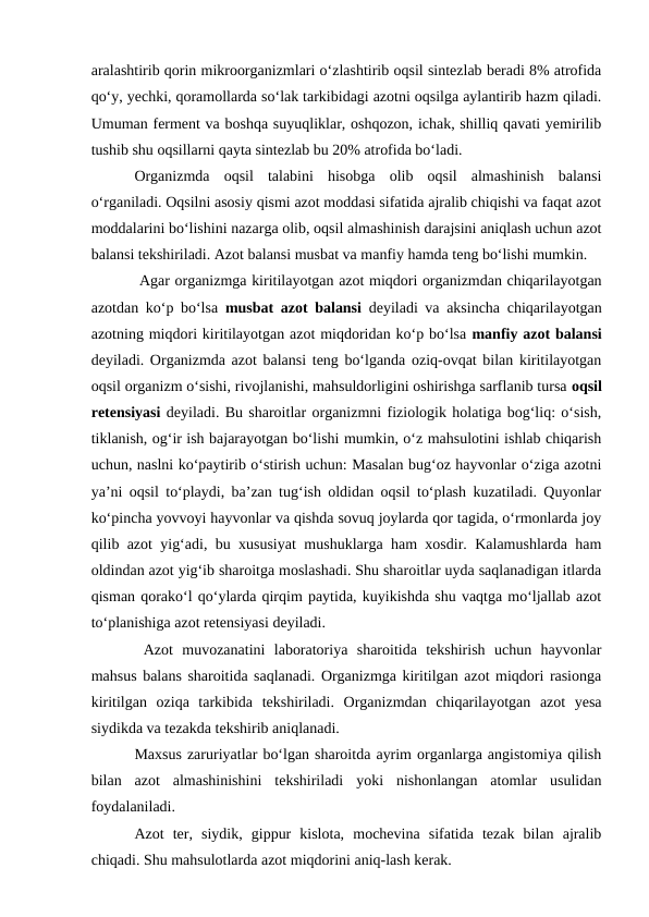 aralashtirib qorin mikroorganizmlari o‘zlashtirib oqsil sintezlab beradi 8% atrofida
qo‘y, yechki, qoramollarda so‘lak tarkibidagi azotni oqsilga aylantirib hazm qiladi.
Umuman ferment va boshqa suyuqliklar, oshqozon, ichak, shilliq qavati yemirilib
tushib shu oqsillarni qayta sintezlab bu 20% atrofida bo‘ladi.
Organizmda  oqsil  talabini  hisobga  olib  oqsil  almashinish  balansi
o‘rganiladi. Oqsilni asosiy qismi azot moddasi sifatida ajralib chiqishi va faqat azot
moddalarini bo‘lishini nazarga olib, oqsil almashinish darajsini aniqlash uchun azot
balansi tekshiriladi. Azot balansi musbat va manfiy hamda teng bo‘lishi mumkin.
 Agar organizmga kiritilayotgan azot miqdori organizmdan chiqarilayotgan
azotdan ko‘p bo‘lsa  musbat azot balansi  deyiladi va aksincha chiqarilayotgan
azotning miqdori kiritilayotgan azot miqdoridan ko‘p bo‘lsa manfiy azot balansi
deyiladi. Organizmda azot balansi teng bo‘lganda oziq-ovqat bilan kiritilayotgan
oqsil organizm o‘sishi, rivojlanishi, mahsuldorligini oshirishga sarflanib tursa oqsil
retensiyasi deyiladi. Bu sharoitlar organizmni fiziologik holatiga bog‘liq: o‘sish,
tiklanish, og‘ir ish bajarayotgan bo‘lishi mumkin, o‘z mahsulotini ishlab chiqarish
uchun, naslni ko‘paytirib o‘stirish uchun: Masalan bug‘oz hayvonlar o‘ziga azotni
ya’ni oqsil to‘playdi, ba’zan tug‘ish oldidan oqsil to‘plash kuzatiladi. Quyonlar
ko‘pincha yovvoyi hayvonlar va qishda sovuq joylarda qor tagida, o‘rmonlarda joy
qilib azot yig‘adi, bu xususiyat mushuklarga ham xosdir. Kalamushlarda ham
oldindan azot yig‘ib sharoitga moslashadi. Shu sharoitlar uyda saqlanadigan itlarda
qisman qorako‘l qo‘ylarda qirqim paytida, kuyikishda shu vaqtga mo‘ljallab azot
to‘planishiga azot retensiyasi deyiladi.
 Azot  muvozanatini  laboratoriya  sharoitida  tekshirish  uchun  hayvonlar
mahsus balans sharoitida saqlanadi. Organizmga kiritilgan azot miqdori rasionga
kiritilgan  oziqa  tarkibida  tekshiriladi.  Organizmdan  chiqarilayotgan  azot  yesa
siydikda va tezakda tekshirib aniqlanadi.
Maxsus zaruriyatlar bo‘lgan sharoitda ayrim organlarga angistomiya qilish
bilan  azot  almashinishini  tekshiriladi  yoki  nishonlangan  atomlar  usulidan
foydalaniladi.
Azot  ter,  siydik,  gippur  kislota,  mochevina  sifatida  tezak  bilan  ajralib
chiqadi. Shu mahsulotlarda azot miqdorini aniq-lash kerak.
