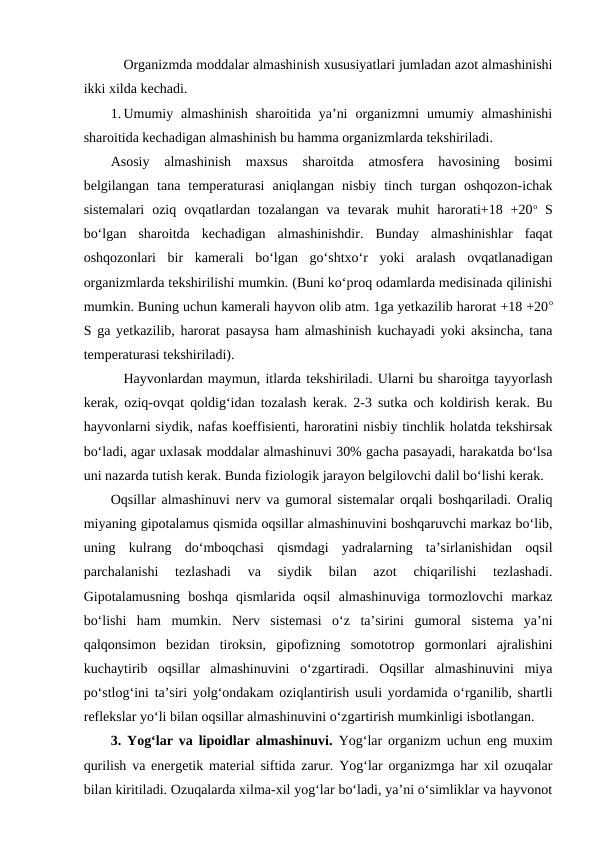 Organizmda moddalar almashinish xususiyatlari jumladan azot almashinishi
ikki xilda kechadi.
1. Umumiy  almashinish  sharoitida  ya’ni  organizmni  umumiy  almashinishi
sharoitida kechadigan almashinish bu hamma organizmlarda tekshiriladi.
Asosiy  almashinish  maxsus  sharoitda  atmosfera  havosining  bosimi
belgilangan  tana  temperaturasi  aniqlangan  nisbiy  tinch  turgan  oshqozon-ichak
sistemalari  oziq  ovqatlardan  tozalangan  va  tevarak  muhit  harorati+18  +20o S
bo‘lgan  sharoitda  kechadigan  almashinishdir.  Bunday  almashinishlar  faqat
oshqozonlari  bir  kamerali  bo‘lgan  go‘shtxo‘r  yoki  aralash  ovqatlanadigan
organizmlarda tekshirilishi mumkin. (Buni ko‘proq odamlarda medisinada qilinishi
mumkin. Buning uchun kamerali hayvon olib atm. 1ga yetkazilib harorat +18 +20o
S ga yetkazilib, harorat pasaysa ham almashinish kuchayadi yoki aksincha, tana
temperaturasi tekshiriladi).
Hayvonlardan maymun, itlarda tekshiriladi. Ularni bu sharoitga tayyorlash
kerak, oziq-ovqat qoldig‘idan tozalash kerak. 2-3 sutka och koldirish kerak. Bu
hayvonlarni siydik, nafas koeffisienti, haroratini nisbiy tinchlik holatda tekshirsak
bo‘ladi, agar uxlasak moddalar almashinuvi 30% gacha pasayadi, harakatda bo‘lsa
uni nazarda tutish kerak. Bunda fiziologik jarayon belgilovchi dalil bo‘lishi kerak.
Oqsillar almashinuvi nerv va gumoral sistemalar orqali boshqariladi. Oraliq
miyaning gipotalamus qismida oqsillar almashinuvini boshqaruvchi markaz bo‘lib,
uning  kulrang  do‘mboqchasi  qismdagi  yadralarning  ta’sirlanishidan  oqsil
parchalanishi  tezlashadi  va  siydik  bilan  azot  chiqarilishi  tezlashadi.
Gipotalamusning  boshqa  qismlarida  oqsil  almashinuviga  tormozlovchi  markaz
bo‘lishi  ham  mumkin.  Nerv  sistemasi  o‘z  ta’sirini  gumoral  sistema  ya’ni
qalqonsimon  bezidan  tiroksin,  gipofizning  somototrop  gormonlari  ajralishini
kuchaytirib  oqsillar  almashinuvini  o‘zgartiradi.  Oqsillar  almashinuvini  miya
po‘stlog‘ini ta’siri yolg‘ondakam oziqlantirish usuli yordamida o‘rganilib, shartli
reflekslar yo‘li bilan oqsillar almashinuvini o‘zgartirish mumkinligi isbotlangan.  
3. Yog‘lar va lipoidlar almashinuvi.  Yog‘lar organizm uchun eng muxim
qurilish va energetik material siftida zarur. Yog‘lar organizmga har xil ozuqalar
bilan kiritiladi. Ozuqalarda xilma-xil yog‘lar bo‘ladi, ya’ni o‘simliklar va hayvonot
