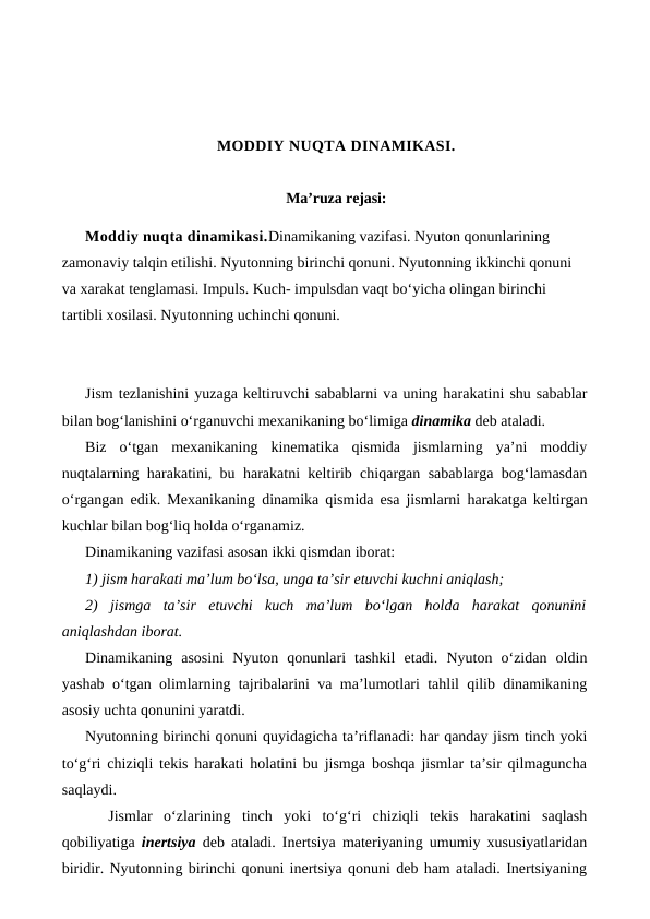 MODDIY NUQTA DINAMIKASI.
Ma’ruza rejasi:
Moddiy nuqta dinamikasi.Dinamikaning vazifasi. Nyuton qonunlarining 
zamonaviy talqin etilishi. Nyutonning birinchi qonuni. Nyutonning ikkinchi qonuni 
va xarakat tenglamasi. Impuls. Kuch- impulsdan vaqt bo‘yicha olingan birinchi 
tartibli xosilasi. Nyutonning uchinchi qonuni. 
Jism tezlanishini yuzaga keltiruvchi sabablarni va uning harakatini shu sabablar
bilan bog‘lanishini o‘rganuvchi mexanikaning bo‘limiga dinamika deb ataladi.
Biz  o‘tgan  mexanikaning  kinematika  qismida  jismlarning  ya’ni  moddiy
nuqtalarning harakatini, bu harakatni keltirib chiqargan sabablarga bog‘lamasdan
o‘rgangan edik.  Mexanikaning dinamika qismida esa jismlarni  harakatga keltirgan
kuchlar bilan bog‘liq holda o‘rganamiz.
Dinamikaning vazifasi asosan ikki qismdan iborat:
1) jism harakati ma’lum bo‘lsa, unga ta’sir etuvchi kuchni aniqlash;
2)  jismga  ta’sir  etuvchi  kuch  ma’lum  bo‘lgan  holda  harakat  qonunini
aniqlashdan iborat.
Dinamikaning  asosini  Nyuton  qonunlari  tashkil  etadi.  Nyuton  o‘zidan  oldin
yashab o‘tgan olimlarning tajribalarini va ma’lumotlari tahlil qilib dinamikaning
asosiy uchta qonunini yaratdi. 
Nyutonning birinchi qonuni quyidagicha ta’riflanadi: har qanday jism tinch yoki
to‘g‘ri chiziqli tekis harakati holatini bu jismga boshqa jismlar ta’sir qilmaguncha
saqlaydi. 
Jismlar  o‘zlarining  tinch  yoki  to‘g‘ri  chiziqli  tekis  harakatini  saqlash
qobiliyatiga  inertsiya deb ataladi. Inertsiya materiyaning umumiy xususiyatlaridan
biridir. Nyutonning birinchi qonuni inertsiya qonuni deb ham ataladi. Inertsiyaning
