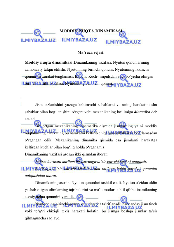  
 
 
 
MODDIY NUQTA DINAMIKASI 
 
 
Ma’ruza rejasi: 
Moddiy nuqta dinamikasi.Dinamikaning vazifasi. Nyuton qonunlarining 
zamonaviy talqin etilishi. Nyutonning birinchi qonuni. Nyutonning ikkinchi 
qonuni va xarakat tenglamasi. Impuls. Kuch- impulsdan vaqt bo‘yicha olingan 
birinchi tartibli xosilasi. Nyutonning uchinchi qonuni.  
 
 
Jism tezlanishini yuzaga keltiruvchi sabablarni va uning harakatini shu 
sabablar bilan bog‘lanishini o‘rganuvchi mexanikaning bo‘limiga dinamika deb 
ataladi. 
Biz o‘tgan mexanikaning kinematika qismida jismlarning ya’ni moddiy 
nuqtalarning harakatini, bu harakatni keltirib chiqargan sabablarga bog‘lamasdan 
o‘rgangan edik. Mexanikaning dinamika qismida esa jismlarni harakatga 
keltirgan kuchlar bilan bog‘liq holda o‘rganamiz. 
Dinamikaning vazifasi asosan ikki qismdan iborat: 
1) jism harakati ma’lum bo‘lsa, unga ta’sir etuvchi kuchni aniqlash; 
2) jismga ta’sir etuvchi kuch ma’lum bo‘lgan holda harakat qonunini 
aniqlashdan iborat. 
Dinamikaning asosini Nyuton qonunlari tashkil etadi. Nyuton o‘zidan oldin 
yashab o‘tgan olimlarning tajribalarini va ma’lumotlari tahlil qilib dinamikaning 
asosiy uchta qonunini yaratdi.  
Nyutonning birinchi qonuni quyidagicha ta’riflanadi: har qanday jism tinch 
yoki to‘g‘ri chiziqli tekis harakati holatini bu jismga boshqa jismlar ta’sir 
qilmaguncha saqlaydi.  
