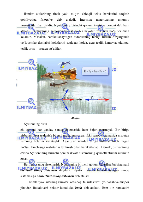  
 
 Jismlar o‘zlarining tinch yoki to‘g‘ri chiziqli tekis harakatini saqlash 
qobiliyatiga 
inertsiya 
deb 
ataladi. 
Inertsiya 
materiyaning 
umumiy 
xususiyatlaridan biridir. Nyutonning birinchi qonuni inertsiya qonuni deb ham 
ataladi. Inertsiyaning namoyon bo‘lishiga biz hayotimizda juda ko‘p bor duch 
kelamiz. Masalan, harakatlanayotgan avtobusning tezligi birdan o‘zgarganda 
yo‘lovchilar dastlabki holatlarini saqlagan holda, agar tezlik kamaysa–oldinga, 
tezlik ortsa – orqaga og‘adilar. 
 
 
1-Rasm. 
 Nyutonning birin 
chi qonuni har qanday sanoq sistemasida ham bajarilavermaydi. Bir–biriga 
nisbatan biror tezlanish bilan harakatlanayotgan ikki sanoq sistemasiga nisbatan 
jismning holatini kuzataylik. Agar jism ulardan biriga nisbatan tinch turgan 
bo‘lsa, ikinchisiga nisbatan u tezlanish bilan harakatlanadi. Demak, bir vaqtning 
o‘zida Nyutonnning birinchi qonuni ikkala sistemaning qanoatlantirishi mumkin 
emas. 
 Berilgan sanoq sistemasida Nyutonning birinchi qonuni bajarilsa, bu sistemani 
inertsial sanoq sistemasi deyiladi. Nyuton qonuni bajarilmaydigan sanoq 
sistemasiga noinertsial sanoq sistemasi deb ataladi. 
Jismlar yoki ularning zarralari orasidagi ta’sirlashuvni yo‘nalish va miqdor 
jihatdan ifodalovchi vektor kattalikka kuch deb ataladi. Jism o‘z harakatini 

