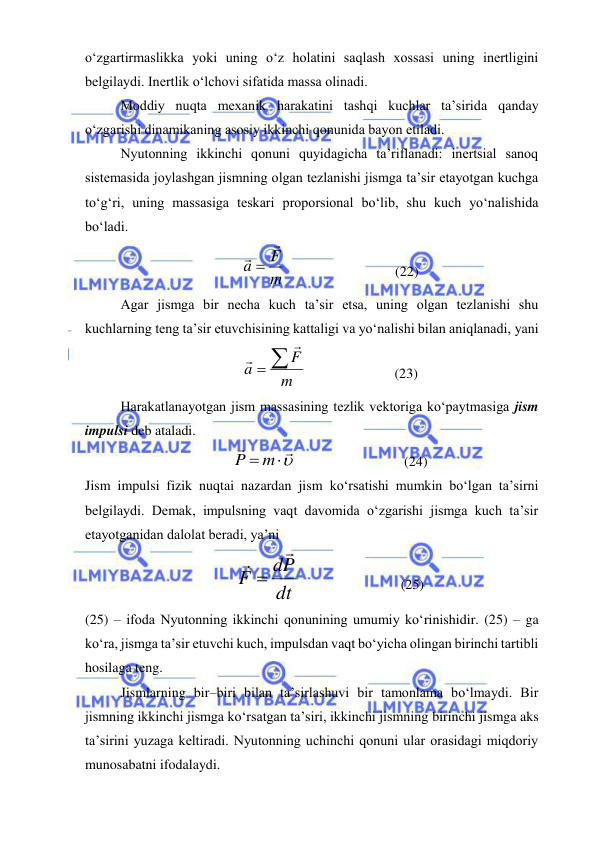  
 
o‘zgartirmaslikka yoki uning o‘z holatini saqlash xossasi uning inertligini 
belgilaydi. Inertlik o‘lchovi sifatida massa olinadi. 
Moddiy nuqta mexanik harakatini tashqi kuchlar ta’sirida qanday 
o‘zgarishi dinamikaning asosiy ikkinchi qonunida bayon etiladi. 
Nyutonning ikkinchi qonuni quyidagicha ta’riflanadi: inertsial sanoq 
sistemasida joylashgan jismning olgan tezlanishi jismga ta’sir etayotgan kuchga 
to‘g‘ri, uning massasiga teskari proporsional bo‘lib, shu kuch yo‘nalishida 
bo‘ladi. 
m
F
a

 
                               (22) 
Agar jismga bir necha kuch ta’sir etsa, uning olgan tezlanishi shu 
kuchlarning teng ta’sir etuvchisining kattaligi va yo‘nalishi bilan aniqlanadi, yani 
m
a F



                         (23) 
Harakatlanayotgan jism massasining tezlik vektoriga ko‘paytmasiga jism 
impulsi deb ataladi. 


P  m
                               (24) 
Jism impulsi fizik nuqtai nazardan jism ko‘rsatishi mumkin bo‘lgan ta’sirni 
belgilaydi. Demak, impulsning vaqt davomida o‘zgarishi jismga kuch ta’sir 
etayotganidan dalolat beradi, ya’ni 
dt
dP
F



                             (25) 
(25) – ifoda Nyutonning ikkinchi qonunining umumiy ko‘rinishidir. (25) – ga 
ko‘ra, jismga ta’sir etuvchi kuch, impulsdan vaqt bo‘yicha olingan birinchi tartibli 
hosilaga teng.  
Jismlarning bir–biri bilan ta’sirlashuvi bir tamonlama bo‘lmaydi. Bir 
jismning ikkinchi jismga ko‘rsatgan ta’siri, ikkinchi jismning birinchi jismga aks 
ta’sirini yuzaga keltiradi. Nyutonning uchinchi qonuni ular orasidagi miqdoriy 
munosabatni ifodalaydi. 
