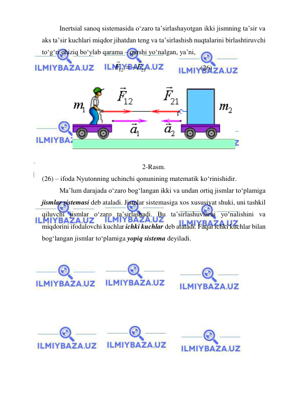  
 
Inertsial sanoq sistemasida o‘zaro ta’sirlashayotgan ikki jismning ta’sir va 
aks ta’sir kuchlari miqdor jihatdan teng va ta’sirlashish nuqtalarini birlashtiruvchi 
to‘g‘ri chiziq bo‘ylab qarama – qarshi yo‘nalgan, ya’ni, 
21
12
F
F


 
                               (26) 
 
2-Rasm. 
(26) – ifoda Nyutonning uchinchi qonunining matematik ko‘rinishidir. 
Ma’lum darajada o‘zaro bog‘langan ikki va undan ortiq jismlar to‘plamiga 
jismlar sistemasi deb ataladi. Jismlar sistemasiga xos xususiyat shuki, uni tashkil 
qiluvchi jismlar o‘zaro ta’sirlashadi. Bu ta’sirlashuvlarni yo‘nalishini va 
miqdorini ifodalovchi kuchlar ichki kuchlar deb ataladi. Faqat ichki kuchlar bilan 
bog‘langan jismlar to‘plamiga yopiq sistema deyiladi. 
 
