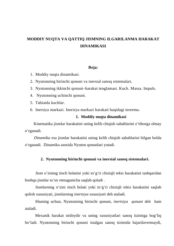 MODDIY NUQTA VA QATTIQ JISMNING ILGARILANMA HARAKAT
DINAMIKASI
Reja:
1. Moddiy nuqta dinamikasi. 
2. Nyutonning birinchi qonuni va inersial sanoq sistemalari. 
3. Nyutonning ikkinchi qonuni–harakat tenglamasi. Kuch. Маssа. Impuls.
4.  Nyutonning uchinchi qonuni. 
5. Tabiatda kuchlar. 
6. Inersiya markazi. Inersiya markazi harakati haqidagi teorema.
1. Moddiy nuqta dinamikasi
        Kinematika jismlar harakatini uning kelib chiqish sabablarini e’tiborga olmay
o‘rganadi.
       Dinamika esa jismlar harakatini uning kelib chiqish sabablarini bilgan holda
o‘rganadi.  Dinamika asosida Nyuton qonunlari yotadi.
2. Nyutonning birinchi qonuni va inersial sanoq sistemalari.
Jism o’zining tinch holatini yoki to‘g‘ri chiziqli tekis harakatini tashqaridan
boshqa jismlar ta’sir etmagunicha saqlab qoladi .
Jismlarning o‘zini tinch holati yoki to‘g‘ri chiziqli tekis harakatini saqlab
qolish xususiyati, jismlarning inertsiya xususiyati deb ataladi.
Shuning uchun, Nyutonning birinchi qonuni,  inertsiya  qonuni deb  ham
ataladi. 
Mexanik harakat nisbiydir va uning xususiyatlari sanoq tizimiga bog‘liq
bo‘ladi.  Nyutonning  birinchi  qonuni  istalgan  sanoq  tizimida bajarilavermaydi,
