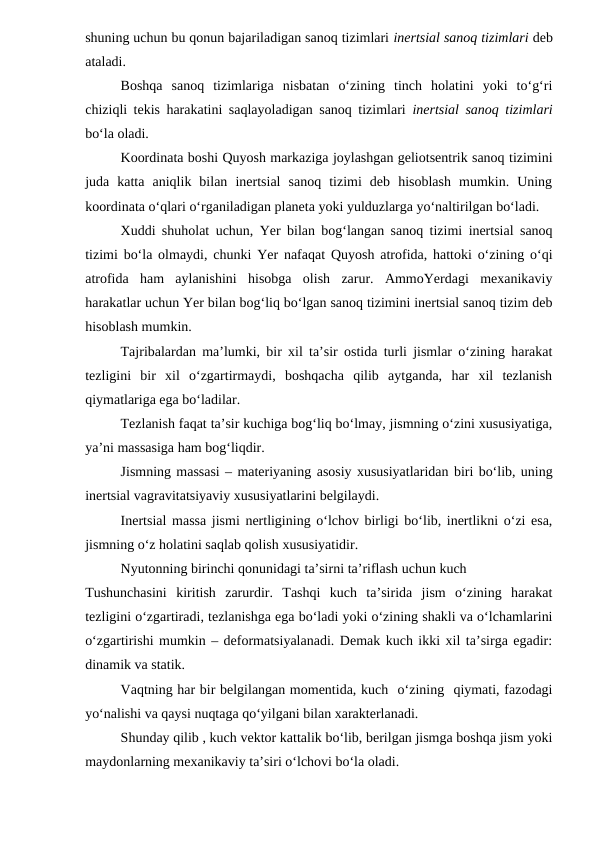 shuning uchun bu qonun bajariladigan sanoq tizimlari inertsial sanoq tizimlari deb
ataladi.
Boshqa  sanoq  tizimlariga  nisbatan  o‘zining  tinch  holatini  yoki  to‘g‘ri
chiziqli tekis harakatini saqlayoladigan sanoq tizimlari  inertsial sanoq tizimlari
bo‘la oladi.
Koordinata boshi Quyosh markaziga joylashgan geliotsentrik sanoq tizimini
juda  katta  aniqlik  bilan  inertsial  sanoq  tizimi  deb  hisoblash  mumkin.  Uning
koordinata o‘qlari o‘rganiladigan planeta yoki yulduzlarga yo‘naltirilgan bo‘ladi.  
Xuddi shuholat uchun, Yer bilan bog‘langan sanoq tizimi inertsial sanoq
tizimi bo‘la olmaydi, chunki Yer nafaqat Quyosh atrofida, hattoki o‘zining o‘qi
atrofida  ham  aylanishini  hisobga  olish  zarur.  AmmoYerdagi  mexanikaviy
harakatlar uchun Yer bilan bog‘liq bo‘lgan sanoq tizimini inertsial sanoq tizim deb
hisoblash mumkin.
Tajribalardan ma’lumki, bir xil ta’sir ostida turli jismlar o‘zining harakat
tezligini  bir  xil  o‘zgartirmaydi,  boshqacha  qilib  aytganda,  har  xil  tezlanish
qiymatlariga ega bo‘ladilar.
Tezlanish faqat ta’sir kuchiga bog‘liq bo‘lmay, jismning o‘zini xususiyatiga,
ya’ni massasiga ham bog‘liqdir.
Jismning massasi – materiyaning asosiy xususiyatlaridan biri bo‘lib, uning
inertsial vagravitatsiyaviy xususiyatlarini belgilaydi.
Inertsial massa jismi nertligining o‘lchov birligi bo‘lib, inertlikni o‘zi esa,
jismning o‘z holatini saqlab qolish xususiyatidir.
Nyutonning birinchi qonunidagi ta’sirni ta’riflash uchun kuch
Tushunchasini  kiritish  zarurdir.  Tashqi  kuch  ta’sirida  jism  o‘zining  harakat
tezligini o‘zgartiradi, tezlanishga ega bo‘ladi yoki o‘zining shakli va o‘lchamlarini
o‘zgartirishi mumkin – deformatsiyalanadi. Demak kuch ikki xil ta’sirga egadir:
dinamik va statik.
Vaqtning har bir belgilangan momentida, kuch  o‘zining  qiymati, fazodagi
yo‘nalishi va qaysi nuqtaga qo‘yilgani bilan xarakterlanadi.
Shunday qilib , kuch vektor kattalik bo‘lib, berilgan jismga boshqa jism yoki
maydonlarning mexanikaviy ta’siri o‘lchovi bo‘la oladi.
