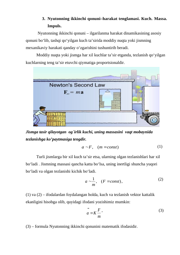 3. Nyutonning ikkinchi qonuni–harakat tenglamasi. Kuch. Маssа.
Impuls.
 Nyutonning ikkinchi qonuni – ilgarilanma harakat dinamikasining asosiy 
qonuni bo‘lib, tashqi qo‘yilgan kuch ta’sirida moddiy nuqta yoki jismning 
mexanikaviy harakati qanday o‘zgarishini tushuntirib beradi. 
Moddiy nuqta yoki jismga har xil kuchlar ta’sir etganda, tezlanish qo‘yilgan 
kuchlarning teng ta’sir etuvchi qiymatiga proportsionaldir.
Jismga tasir qilayotgan  og`irlik kuchi, uning massasini  vaqt mobaynida 
tezlanishga ko’paytmasiga tengdir.
                                                
)
(
,
const
m
F
a


                                    (1)         
Turli jismlarga bir xil kuch ta’sir etsa, ularning olgan tezlanishlari har xil 
bo‘ladi . Jismning massasi qancha katta bo‘lsa, uning inertligi shuncha yuqori 
bo‘ladi va olgan tezlanishi kichik bo‘ladi.          
                                                    
,)
(
1 ,
const
F
m
a


                                 (2)           
(1) va (2) – ifodalardan foydalangan holda, kuch va tezlanish vektor kattalik 
ekanligini hisobga olib, quyidagi ifodani yozishimiz mumkin:                    
                                                      
m
K F
a

 
,                                                     (3)
(3) – formula Nyutonning ikkinchi qonunini matematik ifodasidir.

