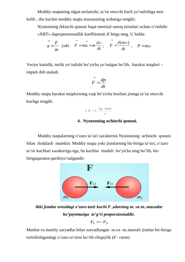 Moddiy nuqtaning olgan tezlanishi, ta’sir etuvchi kuch yo‘nalishiga mos 
kelib , shu kuchni moddiy nuqta massasining nisbatiga tengdir.
Nyutonning ikkinchi qonuni faqat inertsial sanoq tizimlari uchun o‘rinlidir. 
«XBT» daproportsionallik koeffitsienti K birga teng. U holda:
m
F
a


  yoki    
dt
m d
ma
F





,     
dt
d m
F
( )


 ,    


m
P 
Vector kattalik, tezlik yo‘nalishi bo‘yicha yo‘nalgan bo‘lib,  harakat miqdori – 
impuls deb ataladi.
dt
dp
F

 
                    
Moddiy nuqta harakat miqdorining vaqt bo‘yicha hosilasi jismga ta’sir etuvchi 
kuchga tengdir.
4. Nyutonning uchinchi qonuni.
Moddiy nuqtalarning o‘zaro ta’siri xarakterini Nyutonning  uchinchi  qonuni
bilan  ifodalash  mumkin. Moddiy nuqta yoki jismlarning bir-biriga ta’siri, o‘zaro  
ta’sir kuchlari xarakteriga ega, bu kuchlar  moduli  bo‘yicha teng bo‘lib, bir-
birigaqarama-qarshiyo‘nalgandir:
                               
Ikki jismlar orasidagi o’zaro tasir kuchi F ,ularning m1 va m2 massalar
ko’paytmasiga  to’g’ri proporsioonaldir.
2
1
F
F



               
Musbat va manfiy zaryadlar bilan zaryadlangan  m1va  m2 massali jismlar bir-biriga
tortishishgandagi o‘zaro ta’sirni ko‘rib chiqaylik (8 - rasm).
