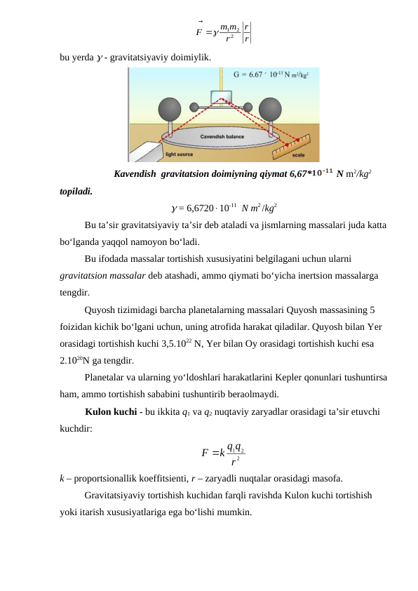 r
r
r
m m
F


2
1 2

          
                      
bu yerda  - gravitatsiyaviy doimiylik.
                      Kavendish  gravitatsion doimiyning qiymat 6,67*
 N m2/kg2 
topiladi.
 = 6,672010-11  N m2 /kg2
Bu ta’sir gravitatsiyaviy ta’sir deb ataladi va jismlarning massalari juda katta
bo‘lganda yaqqol namoyon bo‘ladi.
Bu ifodada massalar tortishish xususiyatini belgilagani uchun ularni 
gravitatsion massalar deb atashadi, ammo qiymati bo‘yicha inertsion massalarga 
tengdir.
Quyosh tizimidagi barcha planetalarning massalari Quyosh massasining 5 
foizidan kichik bo‘lgani uchun, uning atrofida harakat qiladilar. Quyosh bilan Yer 
orasidagi tortishish kuchi 3,5.1022 N, Yer bilan Oy orasidagi tortishish kuchi esa 
2.1020N ga tengdir. 
Planetalar va ularning yo‘ldoshlari harakatlarini Kepler qonunlari tushuntirsa
ham, ammo tortishish sababini tushuntirib beraolmaydi. 
Kulon kuchi - bu ikkita q1 va q2 nuqtaviy zaryadlar orasidagi ta’sir etuvchi 
kuchdir:
2
1 2
r
k q q
F 
k – proportsionallik koeffitsienti, r – zaryadli nuqtalar orasidagi masofa.
Gravitatsiyaviy tortishish kuchidan farqli ravishda Kulon kuchi tortishish 
yoki itarish xususiyatlariga ega bo‘lishi mumkin.
