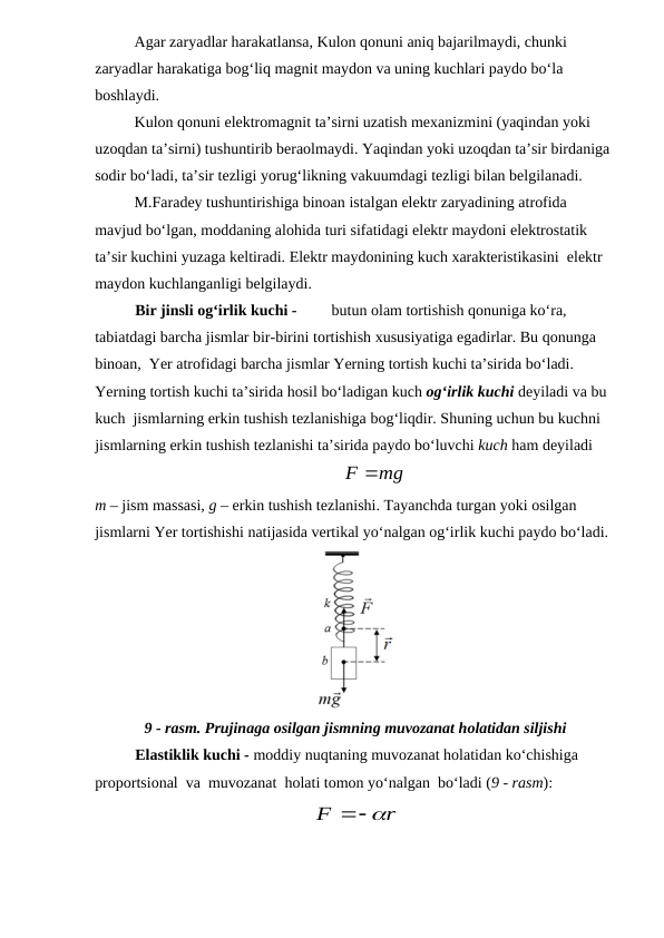 Agar zaryadlar harakatlansa, Kulon qonuni aniq bajarilmaydi, chunki 
zaryadlar harakatiga bog‘liq magnit maydon va uning kuchlari paydo bo‘la 
boshlaydi. 
Kulon qonuni elektromagnit ta’sirni uzatish mexanizmini (yaqindan yoki 
uzoqdan ta’sirni) tushuntirib beraolmaydi. Yaqindan yoki uzoqdan ta’sir birdaniga 
sodir bo‘ladi, ta’sir tezligi yorug‘likning vakuumdagi tezligi bilan belgilanadi.
M.Faradey tushuntirishiga binoan istalgan elektr zaryadining atrofida 
mavjud bo‘lgan, moddaning alohida turi sifatidagi elektr maydoni elektrostatik 
ta’sir kuchini yuzaga keltiradi. Elektr maydonining kuch xarakteristikasini  elektr 
maydon kuchlanganligi belgilaydi.
Bir jinsli og‘irlik kuchi - 
butun olam tortishish qonuniga ko‘ra, 
tabiatdagi barcha jismlar bir-birini tortishish xususiyatiga egadirlar. Bu qonunga 
binoan,  Yer atrofidagi barcha jismlar Yerning tortish kuchi ta’sirida bo‘ladi. 
Yerning tortish kuchi ta’sirida hosil bo‘ladigan kuch og‘irlik kuchi deyiladi va bu 
kuch  jismlarning erkin tushish tezlanishiga bog‘liqdir. Shuning uchun bu kuchni 
jismlarning erkin tushish tezlanishi ta’sirida paydo bo‘luvchi kuch ham deyiladi
          
F mg
         
                                        
m – jism massasi, g – erkin tushish tezlanishi. Tayanchda turgan yoki osilgan 
jismlarni Yer tortishishi natijasida vertikal yo‘nalgan og‘irlik kuchi paydo bo‘ladi.
9 - rasm. Prujinaga osilgan jismning muvozanat holatidan siljishi 
Elastiklik kuchi - moddiy nuqtaning muvozanat holatidan ko‘chishiga    
proportsional  va  muvozanat  holati tomon yo‘nalgan  bo‘ladi (9 - rasm):       
 
 
r
F


 
                                         

