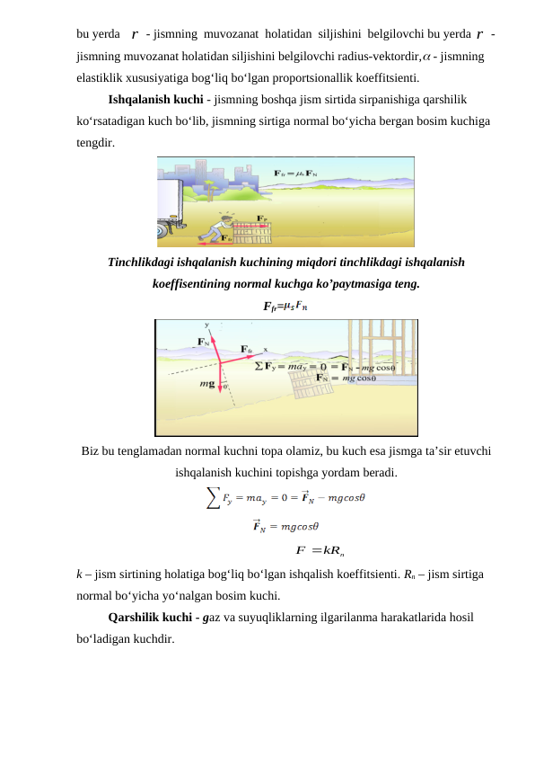 bu yerda   r - jismning  muvozanat  holatidan  siljishini  belgilovchi bu yerda r -
jismning muvozanat holatidan siljishini belgilovchi radius-vektordir, - jismning 
elastiklik xususiyatiga bog‘liq bo‘lgan proportsionallik koeffitsienti.
Ishqalanish kuchi - jismning boshqa jism sirtida sirpanishiga qarshilik 
ko‘rsatadigan kuch bo‘lib, jismning sirtiga normal bo‘yicha bergan bosim kuchiga 
tengdir.
Tinchlikdagi ishqalanish kuchining miqdori tinchlikdagi ishqalanish
koeffisentining normal kuchga ko’paytmasiga teng.
Ffr=
Biz bu tenglamadan normal kuchni topa olamiz, bu kuch esa jismga ta’sir etuvchi
ishqalanish kuchini topishga yordam beradi. 
                                                                     
kRn
F
  
                                   
k – jism sirtining holatiga bog‘liq bo‘lgan ishqalish koeffitsienti. Rn – jism sirtiga 
normal bo‘yicha yo‘nalgan bosim kuchi.
Qarshilik kuchi - gaz va suyuqliklarning ilgarilanma harakatlarida hosil 
bo‘ladigan kuchdir.
