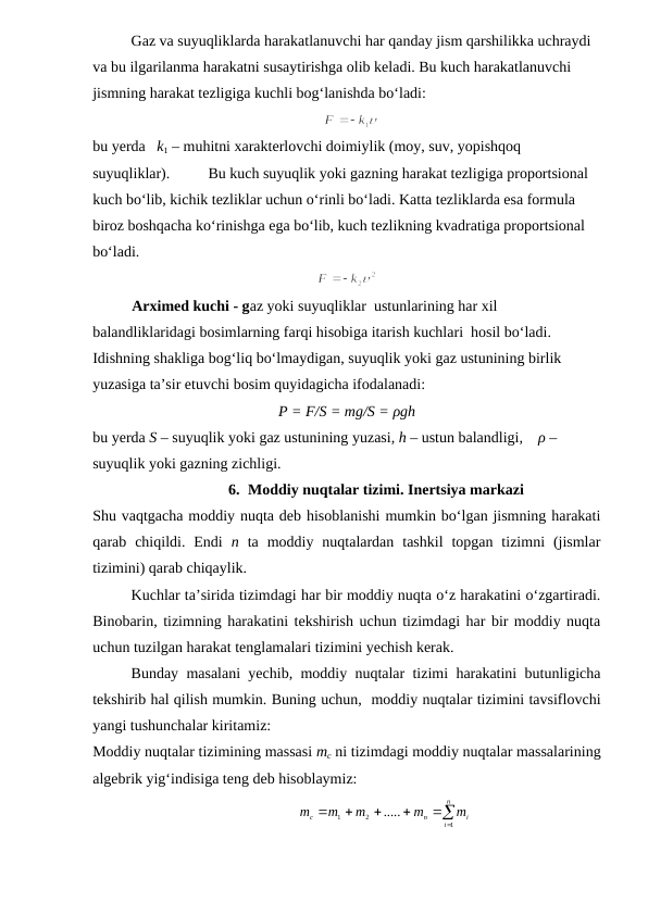Gaz va suyuqliklarda harakatlanuvchi har qanday jism qarshilikka uchraydi 
va bu ilgarilanma harakatni susaytirishga olib keladi. Bu kuch harakatlanuvchi 
jismning harakat tezligiga kuchli bog‘lanishda bo‘ladi:                
  
                                   
bu yerda   k1 – muhitni xarakterlovchi doimiylik (moy, suv, yopishqoq 
suyuqliklar). 
Bu kuch suyuqlik yoki gazning harakat tezligiga proportsional 
kuch bo‘lib, kichik tezliklar uchun o‘rinli bo‘ladi. Katta tezliklarda esa formula 
biroz boshqacha ko‘rinishga ega bo‘lib, kuch tezlikning kvadratiga proportsional 
bo‘ladi.
Arximed kuchi - gaz yoki suyuqliklar  ustunlarining har xil 
balandliklaridagi bosimlarning farqi hisobiga itarish kuchlari  hosil bo‘ladi. 
Idishning shakliga bog‘liq bo‘lmaydigan, suyuqlik yoki gaz ustunining birlik 
yuzasiga ta’sir etuvchi bosim quyidagicha ifodalanadi:
P = F/S = mg/S = ρgh
bu yerda S – suyuqlik yoki gaz ustunining yuzasi, h – ustun balandligi,    ρ – 
suyuqlik yoki gazning zichligi. 
6. Moddiy nuqtalar tizimi. Inertsiya markazi
Shu vaqtgacha moddiy nuqta deb hisoblanishi mumkin bo‘lgan jismning harakati
qarab  chiqildi.  Endi  n ta  moddiy  nuqtalardan  tashkil  topgan  tizimni  (jismlar
tizimini) qarab chiqaylik.
Kuchlar ta’sirida tizimdagi har bir moddiy nuqta o‘z harakatini o‘zgartiradi.
Binobarin, tizimning harakatini tekshirish uchun tizimdagi har bir moddiy nuqta
uchun tuzilgan harakat tenglamalari tizimini yechish kerak.
Bunday masalani yechib, moddiy nuqtalar tizimi harakatini butunligicha
tekshirib hal qilish mumkin. Buning uchun,  moddiy nuqtalar tizimini tavsiflovchi
yangi tushunchalar kiritamiz:
Moddiy nuqtalar tizimining massasi mc ni tizimdagi moddiy nuqtalar massalarining
algebrik yig‘indisiga teng deb hisoblaymiz:
                                                      

 




n
i
i
n
c
m
m
m
m
m
1
2
1
.....
