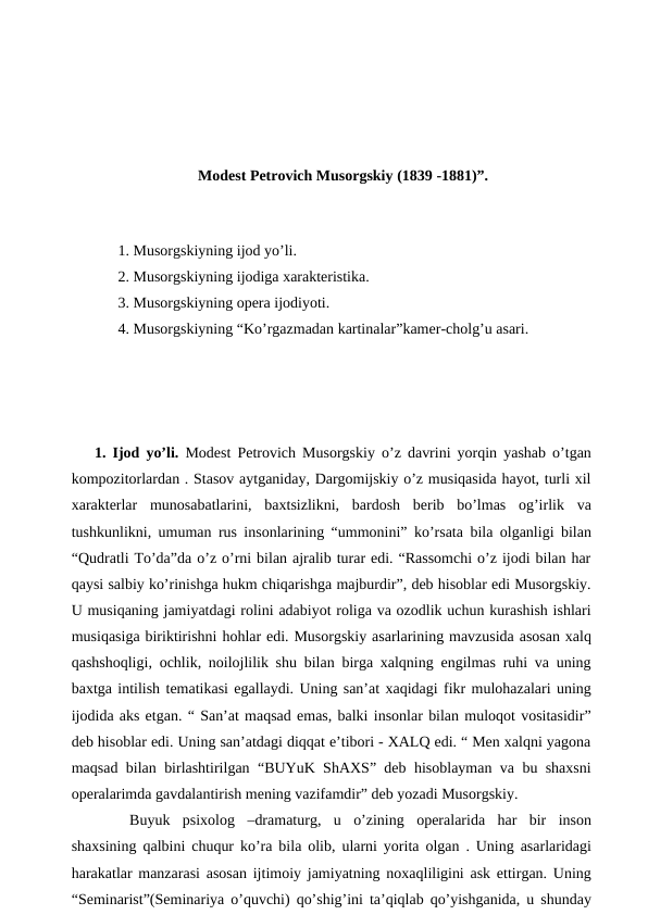 Modest Petrovich Musorgskiy (1839 -1881)”.
 
 1. Musorgskiyning ijod yo’li.
 2. Musorgskiyning ijodiga xarakteristika.
 3. Musorgskiyning opera ijodiyoti.
 4. Musorgskiyning “Ko’rgazmadan kartinalar”kamer-cholg’u asari.
 
 
1. Ijod yo’li. Modest Petrovich Musorgskiy o’z davrini yorqin yashab o’tgan
kompozitorlardan . Stasov aytganiday, Dargomijskiy o’z musiqasida hayot, turli xil
xarakterlar  munosabatlarini,  baxtsizlikni,  bardosh  berib  bo’lmas  og’irlik  va
tushkunlikni, umuman rus insonlarining “ummonini” ko’rsata bila olganligi bilan
“Qudratli To’da”da o’z o’rni bilan ajralib turar edi. “Rassomchi o’z ijodi bilan har
qaysi salbiy ko’rinishga hukm chiqarishga majburdir”, deb hisoblar edi Musorgskiy.
U musiqaning jamiyatdagi rolini adabiyot roliga va ozodlik uchun kurashish ishlari
musiqasiga biriktirishni hohlar edi. Musorgskiy asarlarining mavzusida asosan xalq
qashshoqligi, ochlik, noilojlilik shu bilan birga xalqning engilmas ruhi va uning
baxtga intilish tematikasi egallaydi. Uning san’at xaqidagi fikr mulohazalari uning
ijodida aks etgan. “ San’at maqsad emas, balki insonlar bilan muloqot vositasidir”
deb hisoblar edi. Uning san’atdagi diqqat e’tibori - XALQ edi. “ Men xalqni yagona
maqsad bilan birlashtirilgan “BUYuK ShAXS” deb hisoblayman va bu shaxsni
operalarimda gavdalantirish mening vazifamdir” deb yozadi Musorgskiy.
 
Buyuk  psixolog  –dramaturg,  u  o’zining  operalarida  har  bir  inson
shaxsining qalbini chuqur ko’ra bila olib, ularni yorita olgan . Uning asarlaridagi
harakatlar manzarasi asosan ijtimoiy jamiyatning noxaqliligini ask ettirgan. Uning
“Seminarist”(Seminariya o’quvchi) qo’shig’ini ta’qiqlab qo’yishganida, u shunday
