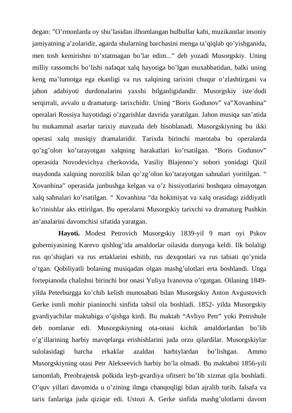degan: ”O’rmonlarda oy shu’lasidan ilhomlangan bulbullar kabi, muzikantlar insoniy
jamiyatning a’zolaridir, agarda shularning barchasini menga ta’qiqlab qo’yishganida,
men tosh kemirishni to’xtatmagan bo’lar edim...” deb yozadi Musorgskiy. Uning
milliy rassomchi bo’lishi nafaqat xalq hayotiga bo’lgan muxabbatidan, balki uning
keng ma’lumotga ega ekanligi va rus xalqining tarixini chuqur o’zlashtirgani va
jahon  adabiyoti  durdonalarini  yaxshi  bilganligidandir.  Musorgskiy  iste’dodi
serqirrali, avvalo u dramaturg- tarixchidir. Uning “Boris Godunov” va”Xovanhina”
operalari Rossiya hayotidagi o’zgarishlar davrida yaratilgan. Jahon musiqa san’atida
bu mukammal asarlar tarixiy mavzuda deb hisoblanadi. Musorgskiyning bu ikki
operasi  xalq  musiqiy  dramalaridir.  Tarixda  birinchi  marotaba  bu  operalarda
qo’zg’olon  ko’tarayotgan  xalqning  harakatlari  ko’rsatilgan.  “Boris  Godunov”
operasida  Novodevichya  cherkovida,  Vasiliy  Blajenno’y  sobori  yonidagi  Qizil
maydonda xalqning norozilik bilan qo’zg’olon ko’tarayotgan sahnalari yoritilgan. “
Xovanhina” operasida junbushga kelgan va o’z hissiyotlarini boshqara olmayotgan
xalq sahnalari ko’rsatilgan. “ Xovanhina “da hokimiyat va xalq orasidagi ziddiyatli
ko’rinishlar aks ettirilgan. Bu operalarni Musorgskiy tarixchi va dramaturg Pushkin
an’analarini davomchisi sifatida yaratgan. 
 
Hayoti. Modest  Petrovich  Musorgskiy  1839-yil  9  mart  oyi  Pskov
guberniyasining Karevo qishlog’ida amaldorlar oilasida dunyoga keldi. Ilk bolaligi
rus qo’shiqlari va rus ertaklarini eshitib, rus dexqonlari va rus tabiati qo’ynida
o’tgan. Qobiliyatli bolaning musiqadan olgan mashg’ulotlari erta boshlandi. Unga
fortepianoda chalishni birinchi bor onasi Yuliya Ivanovna o’rgatgan. Oilaning 1849-
yilda Peterburgga ko’chib kelish munosabati bilan Musorgskiy Anton Avgustovich
Gerke ismli mohir pianinochi sinfida tahsil ola boshladi. 1852- yilda Musorgskiy
gvardiyachilar maktabiga o’qishga kirdi. Bu maktab “Avliyo Petr” yoki Petrishule
deb  nomlanar  edi.  Musorgskiyning  ota-onasi  kichik  amaldorlardan  bo’lib
o’g’illarining harbiy mavqelarga erishishlarini juda orzu qilardilar. Musorgskiylar
sulolasidagi  barcha  erkaklar  azaldan  harbiylardan  bo’lishgan.  Ammo
Musorgskiyning otasi Petr Alekseevich harbiy bo’la olmadi. Bu maktabni 1856-yili
tamomlab, Preobrajensk polkida leyb-gvardiya ofitseri bo’lib xizmat qila boshladi.
O’quv yillari davomida u o’zining ilmga chanqoqligi bilan ajralib turib, falsafa va
tarix fanlariga juda qiziqar edi. Ustozi A. Gerke sinfida mashg’ulotlarni davom
