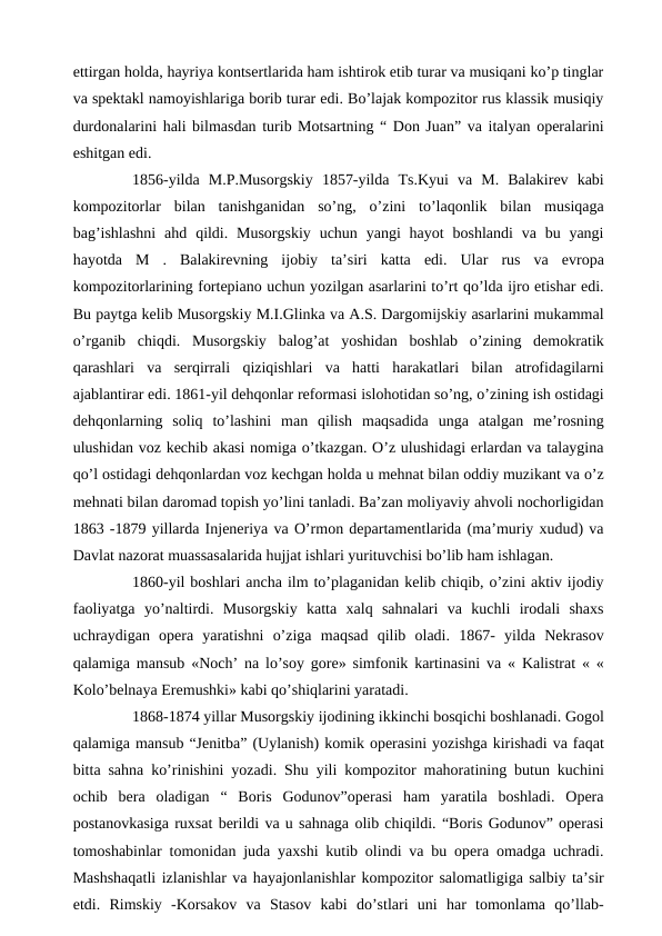 ettirgan holda, hayriya kontsertlarida ham ishtirok etib turar va musiqani ko’p tinglar
va spektakl namoyishlariga borib turar edi. Bo’lajak kompozitor rus klassik musiqiy
durdonalarini hali bilmasdan turib Motsartning “ Don Juan” va italyan operalarini
eshitgan edi. 
 
1856-yilda  M.P.Musorgskiy  1857-yilda  Ts.Kyui  va  M.  Balakirev  kabi
kompozitorlar  bilan  tanishganidan  so’ng,  o’zini  to’laqonlik  bilan  musiqaga
bag’ishlashni  ahd  qildi.  Musorgskiy  uchun  yangi  hayot  boshlandi  va  bu  yangi
hayotda  M  .  Balakirevning  ijobiy  ta’siri  katta  edi.  Ular  rus  va  evropa
kompozitorlarining fortepiano uchun yozilgan asarlarini to’rt qo’lda ijro etishar edi.
Bu paytga kelib Musorgskiy M.I.Glinka va A.S. Dargomijskiy asarlarini mukammal
o’rganib  chiqdi.  Musorgskiy  balog’at  yoshidan  boshlab  o’zining  demokratik
qarashlari  va  serqirrali  qiziqishlari  va  hatti  harakatlari  bilan  atrofidagilarni
ajablantirar edi. 1861-yil dehqonlar reformasi islohotidan so’ng, o’zining ish ostidagi
dehqonlarning  soliq  to’lashini  man  qilish  maqsadida  unga  atalgan  me’rosning
ulushidan voz kechib akasi nomiga o’tkazgan. O’z ulushidagi erlardan va talaygina
qo’l ostidagi dehqonlardan voz kechgan holda u mehnat bilan oddiy muzikant va o’z
mehnati bilan daromad topish yo’lini tanladi. Ba’zan moliyaviy ahvoli nochorligidan
1863 -1879 yillarda Injeneriya va O’rmon departamentlarida (ma’muriy xudud) va
Davlat nazorat muassasalarida hujjat ishlari yurituvchisi bo’lib ham ishlagan.
 
1860-yil boshlari ancha ilm to’plaganidan kelib chiqib, o’zini aktiv ijodiy
faoliyatga  yo’naltirdi.  Musorgskiy  katta  xalq  sahnalari  va  kuchli  irodali  shaxs
uchraydigan  opera  yaratishni  o’ziga  maqsad  qilib  oladi.  1867-  yilda  Nekrasov
qalamiga mansub «Noch’ na lo’soy gore» simfonik kartinasini va « Kalistrat « «
Kolo’belnaya Eremushki» kabi qo’shiqlarini yaratadi.
 
1868-1874 yillar Musorgskiy ijodining ikkinchi bosqichi boshlanadi. Gogol
qalamiga mansub “Jenitba” (Uylanish) komik operasini yozishga kirishadi va faqat
bitta sahna ko’rinishini yozadi. Shu yili kompozitor mahoratining butun kuchini
ochib  bera  oladigan  “  Boris  Godunov”operasi  ham  yaratila  boshladi.  Opera
postanovkasiga ruxsat berildi va u sahnaga olib chiqildi. “Boris Godunov” operasi
tomoshabinlar tomonidan juda yaxshi kutib olindi va bu opera omadga uchradi.
Mashshaqatli izlanishlar va hayajonlanishlar kompozitor salomatligiga salbiy ta’sir
etdi.  Rimskiy  -Korsakov  va  Stasov  kabi  do’stlari  uni  har  tomonlama  qo’llab-
