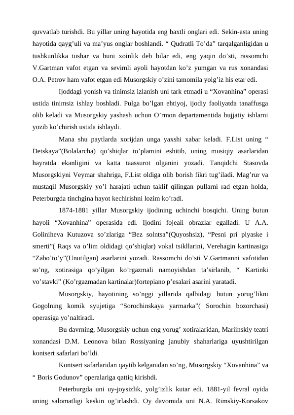 quvvatlab turishdi. Bu yillar uning hayotida eng baxtli onglari edi. Sekin-asta uning
hayotida qayg’uli va ma’yus onglar boshlandi. “ Qudratli To’da” tarqalganligidan u
tushkunlikka tushar va buni xoinlik deb bilar edi, eng yaqin do’sti, rassomchi
V.Gartman vafot etgan va sevimli ayoli hayotdan ko’z yumgan va rus xonandasi
O.A. Petrov ham vafot etgan edi Musorgskiy o’zini tamomila yolg’iz his etar edi. 
 
Ijoddagi yonish va tinimsiz izlanish uni tark etmadi u “Xovanhina” operasi
ustida tinimsiz ishlay boshladi. Pulga bo’lgan ehtiyoj, ijodiy faoliyatda tanaffusga
olib keladi va Musorgskiy yashash uchun O’rmon departamentida hujjatiy ishlarni
yozib ko’chirish ustida ishlaydi.
 
Mana shu paytlarda xorijdan unga yaxshi xabar keladi. F.List uning “
Detskaya”(Bolalarcha)  qo’shiqlar  to’plamini  eshitib,  uning  musiqiy  asarlaridan
hayratda  ekanligini  va  katta  taassurot  olganini  yozadi.  Tanqidchi  Stasovda
Musorgskiyni Veymar shahriga, F.List oldiga olib borish fikri tug’iladi. Mag’rur va
mustaqil Musorgskiy yo’l harajati uchun taklif qilingan pullarni rad etgan holda,
Peterburgda tinchgina hayot kechirishni lozim ko’radi. 
 
1874-1881 yillar Musorgskiy ijodining uchinchi bosqichi. Uning butun
hayoli  “Xovanhina”  operasida  edi.  Ijodini  fojeali  obrazlar  egalladi.  U  A.A.
Goliniheva Kutuzova  so’zlariga  “Bez  solntsa”(Quyoshsiz),  “Pesni  pri  plyaske  i
smerti”( Raqs va o’lim oldidagi qo’shiqlar) vokal tsikllarini, Verehagin kartinasiga
“Zabo’to’y”(Unutilgan) asarlarini yozadi. Rassomchi do’sti V.Gartmanni vafotidan
so’ng,  xotirasiga  qo’yilgan  ko’rgazmali  namoyishdan  ta’sirlanib,  “  Kartinki
vo’stavki” (Ko’rgazmadan kartinalar)fortepiano p’esalari asarini yaratadi.
 
Musorgskiy,  hayotining  so’nggi  yillarida  qalbidagi  butun  yorug’likni
Gogolning  komik  syujetiga  “Sorochinskaya  yarmarka”(  Sorochin  bozorchasi)
operasiga yo’naltiradi.
 
Bu davrning, Musorgskiy uchun eng yorug’ xotiralaridan, Mariinskiy teatri
xonandasi  D.M.  Leonova  bilan  Rossiyaning  janubiy  shaharlariga  uyushtirilgan
kontsert safarlari bo’ldi.
 
Kontsert safarlaridan qaytib kelganidan so’ng, Musorgskiy “Xovanhina” va
“ Boris Godunov” operalariga qattiq kirishdi.
 
Peterburgda uni uy-joysizlik, yolg’izlik kutar edi. 1881-yil fevral oyida
uning salomatligi keskin og’irlashdi. Oy davomida uni N.A. Rimskiy-Korsakov
