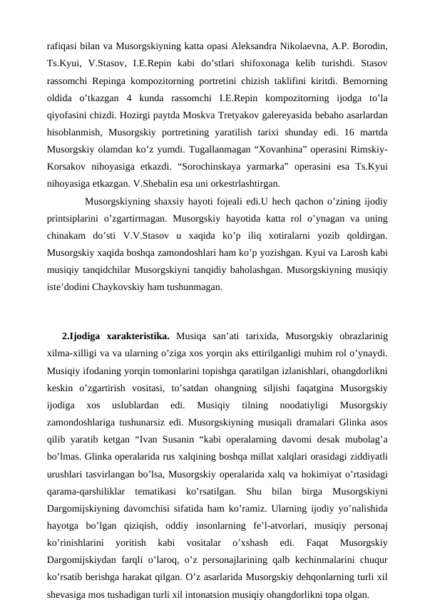 rafiqasi bilan va Musorgskiyning katta opasi Aleksandra Nikolaevna, A.P. Borodin,
Ts.Kyui,  V.Stasov,  I.E.Repin  kabi  do’stlari  shifoxonaga  kelib  turishdi.  Stasov
rassomchi Repinga kompozitorning portretini chizish taklifini kiritdi. Bemorning
oldida  o’tkazgan  4  kunda  rassomchi  I.E.Repin  kompozitorning  ijodga  to’la
qiyofasini chizdi. Hozirgi paytda Moskva Tretyakov galereyasida bebaho asarlardan
hisoblanmish,  Musorgskiy  portretining  yaratilish  tarixi  shunday  edi.  16  martda
Musorgskiy olamdan ko’z yumdi. Tugallanmagan “Xovanhina” operasini Rimskiy-
Korsakov  nihoyasiga  etkazdi.  “Sorochinskaya  yarmarka”  operasini  esa  Ts.Kyui
nihoyasiga etkazgan. V.Shebalin esa uni orkestrlashtirgan.
 
Musorgskiyning shaxsiy hayoti fojeali edi.U hech qachon o’zining ijodiy
printsiplarini  o’zgartirmagan.  Musorgskiy  hayotida katta  rol  o’ynagan va uning
chinakam  do’sti  V.V.Stasov  u  xaqida  ko’p  iliq  xotiralarni  yozib  qoldirgan.
Musorgskiy xaqida boshqa zamondoshlari ham ko’p yozishgan. Kyui va Larosh kabi
musiqiy tanqidchilar Musorgskiyni tanqidiy baholashgan. Musorgskiyning musiqiy
iste’dodini Chaykovskiy ham tushunmagan.
 
2.Ijodiga  xarakteristika.  Musiqa  san’ati  tarixida,  Musorgskiy  obrazlarinig
xilma-xilligi va va ularning o’ziga xos yorqin aks ettirilganligi muhim rol o’ynaydi.
Musiqiy ifodaning yorqin tomonlarini topishga qaratilgan izlanishlari, ohangdorlikni
keskin  o’zgartirish  vositasi,  to’satdan  ohangning  siljishi  faqatgina  Musorgskiy
ijodiga  xos  uslublardan  edi.  Musiqiy  tilning  noodatiyligi  Musorgskiy
zamondoshlariga tushunarsiz edi. Musorgskiyning musiqali dramalari Glinka asos
qilib yaratib ketgan “Ivan Susanin “kabi operalarning davomi desak mubolag’a
bo’lmas. Glinka operalarida rus xalqining boshqa millat xalqlari orasidagi ziddiyatli
urushlari tasvirlangan bo’lsa, Musorgskiy operalarida xalq va hokimiyat o’rtasidagi
qarama-qarshiliklar  tematikasi  ko’rsatilgan.  Shu  bilan  birga  Musorgskiyni
Dargomijskiyning davomchisi sifatida ham ko’ramiz. Ularning ijodiy yo’nalishida
hayotga  bo’lgan  qiziqish,  oddiy  insonlarning  fe’l-atvorlari,  musiqiy  personaj
ko’rinishlarini  yoritish  kabi  vositalar  o’xshash  edi.  Faqat  Musorgskiy
Dargomijskiydan farqli o’laroq, o’z personajlarining qalb kechinmalarini chuqur
ko’rsatib berishga harakat qilgan. O’z asarlarida Musorgskiy dehqonlarning turli xil
shevasiga mos tushadigan turli xil intonatsion musiqiy ohangdorlikni topa olgan.
