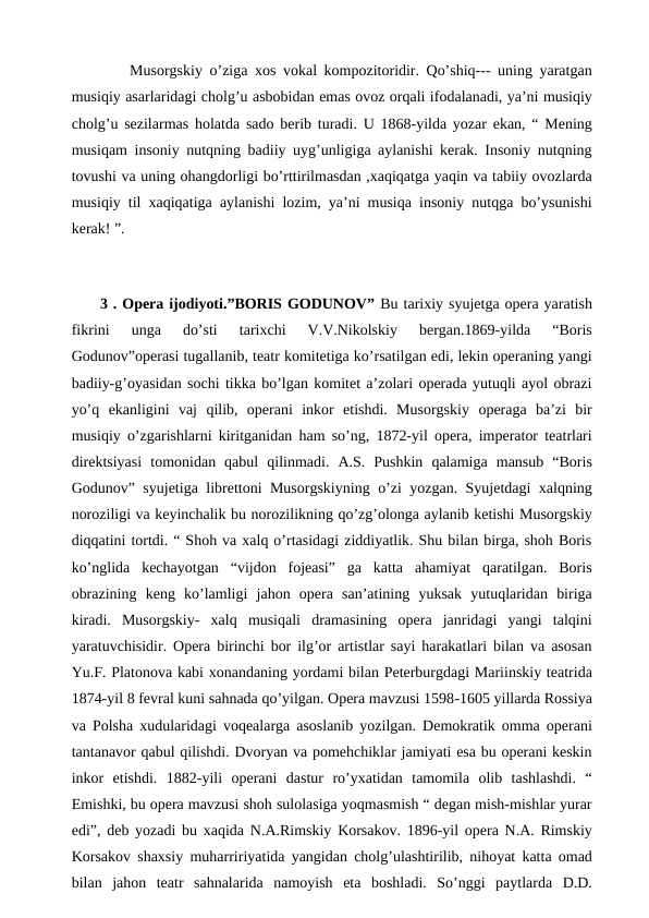  
Musorgskiy o’ziga xos vokal kompozitoridir. Qo’shiq--- uning yaratgan
musiqiy asarlaridagi cholg’u asbobidan emas ovoz orqali ifodalanadi, ya’ni musiqiy
cholg’u sezilarmas holatda sado berib turadi. U 1868-yilda yozar ekan, “ Mening
musiqam insoniy nutqning badiiy uyg’unligiga aylanishi kerak. Insoniy nutqning
tovushi va uning ohangdorligi bo’rttirilmasdan ,xaqiqatga yaqin va tabiiy ovozlarda
musiqiy til xaqiqatiga aylanishi lozim, ya’ni musiqa insoniy nutqga bo’ysunishi
kerak! ”.
 
 3 . Opera ijodiyoti.”BORIS GODUNOV” Bu tarixiy syujetga opera yaratish
fikrini  unga  do’sti  tarixchi  V.V.Nikolskiy  bergan.1869-yilda  “Boris
Godunov”operasi tugallanib, teatr komitetiga ko’rsatilgan edi, lekin operaning yangi
badiiy-g’oyasidan sochi tikka bo’lgan komitet a’zolari operada yutuqli ayol obrazi
yo’q  ekanligini  vaj  qilib,  operani  inkor  etishdi.  Musorgskiy  operaga  ba’zi  bir
musiqiy o’zgarishlarni kiritganidan ham so’ng, 1872-yil opera, imperator teatrlari
direktsiyasi  tomonidan  qabul  qilinmadi.  A.S.  Pushkin  qalamiga  mansub  “Boris
Godunov” syujetiga librettoni Musorgskiyning o’zi yozgan. Syujetdagi xalqning
noroziligi va keyinchalik bu norozilikning qo’zg’olonga aylanib ketishi Musorgskiy
diqqatini tortdi. “ Shoh va xalq o’rtasidagi ziddiyatlik. Shu bilan birga, shoh Boris
ko’nglida  kechayotgan  “vijdon  fojeasi”  ga  katta  ahamiyat  qaratilgan.  Boris
obrazining  keng  ko’lamligi  jahon  opera  san’atining  yuksak  yutuqlaridan  biriga
kiradi.  Musorgskiy-  xalq  musiqali  dramasining  opera  janridagi  yangi  talqini
yaratuvchisidir. Opera birinchi bor ilg’or artistlar sayi harakatlari bilan va asosan
Yu.F. Platonova kabi xonandaning yordami bilan Peterburgdagi Mariinskiy teatrida
1874-yil 8 fevral kuni sahnada qo’yilgan. Opera mavzusi 1598-1605 yillarda Rossiya
va Polsha xudularidagi voqealarga asoslanib yozilgan. Demokratik omma operani
tantanavor qabul qilishdi. Dvoryan va pomehchiklar jamiyati esa bu operani keskin
inkor  etishdi.  1882-yili  operani  dastur  ro’yxatidan  tamomila  olib  tashlashdi.  “
Emishki, bu opera mavzusi shoh sulolasiga yoqmasmish “ degan mish-mishlar yurar
edi”, deb yozadi bu xaqida N.A.Rimskiy Korsakov. 1896-yil opera N.A. Rimskiy
Korsakov shaxsiy muharririyatida yangidan cholg’ulashtirilib, nihoyat katta omad
bilan  jahon  teatr  sahnalarida  namoyish  eta  boshladi.  So’nggi  paytlarda  D.D.
