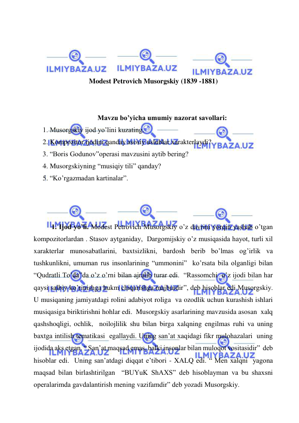  
 
 
 
 
 
Modest Petrovich Musorgskiy (1839 -1881) 
 
 
Mavzu bo’yicha umumiy nazorat savollari: 
1. Musorgskiy ijod yo’lini kuzating. 
2. Kompozitor ijodini qanday asosiy uslublar xarakterlaydi? 
3. “Boris Godunov”operasi mavzusini aytib bering? 
4. Musorgskiyning “musiqiy tili” qanday? 
5. “Ko’rgazmadan kartinalar”. 
 
 
 
1. Ijod yo’li. Modest Petrovich Musorgskiy o’z davrini yorqin yashab o’tgan 
kompozitorlardan . Stasov aytganiday,  Dargomijskiy o’z musiqasida hayot, turli xil 
xarakterlar munosabatlarini, baxtsizlikni, bardosh berib bo’lmas og’irlik va 
tushkunlikni, umuman rus insonlarining “ummonini”  ko’rsata bila olganligi bilan 
“Qudratli To’da”da o’z o’rni bilan ajralib turar edi.  “Rassomchi  o’z ijodi bilan har 
qaysi salbiy ko’rinishga hukm chiqarishga majburdir”, deb hisoblar edi Musorgskiy. 
U musiqaning jamiyatdagi rolini adabiyot roliga  va ozodlik uchun kurashish ishlari 
musiqasiga biriktirishni hohlar edi.  Musorgskiy asarlarining mavzusida asosan  xalq 
qashshoqligi, ochlik,  noilojlilik shu bilan birga xalqning engilmas ruhi va uning 
baxtga intilish tematikasi  egallaydi. Uning san’at xaqidagi fikr mulohazalari  uning 
ijodida aks etgan. “ San’at maqsad emas, balki insonlar bilan muloqot vositasidir”  deb 
hisoblar edi.  Uning san’atdagi diqqat e’tibori - XALQ edi. “ Men xalqni  yagona 
maqsad bilan birlashtirilgan  “BUYuK ShAXS” deb hisoblayman va bu shaxsni 
operalarimda gavdalantirish mening vazifamdir” deb yozadi Musorgskiy. 
