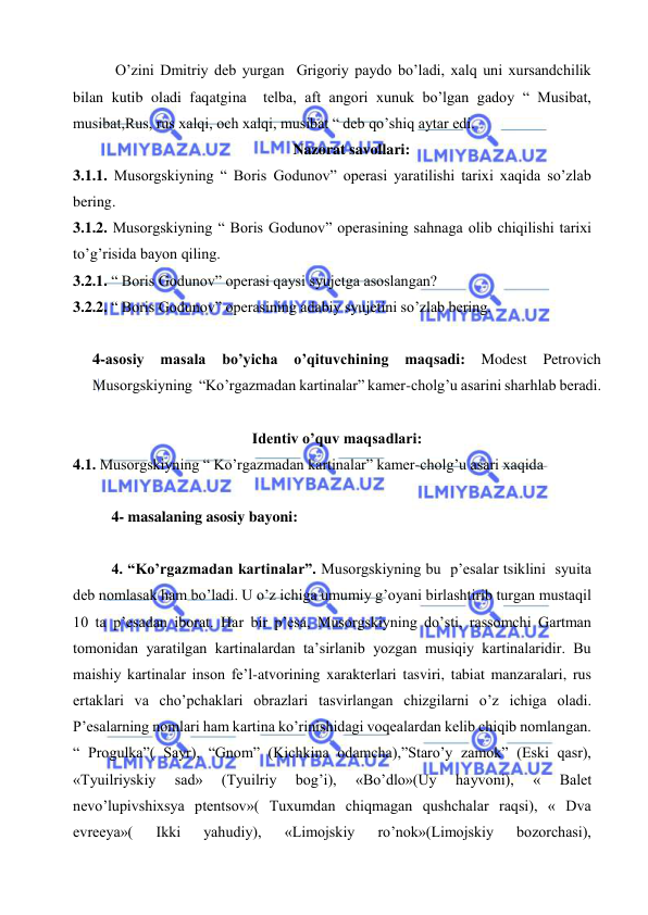  
 
 O’zini Dmitriy deb yurgan  Grigoriy paydo bo’ladi, xalq uni xursandchilik 
bilan kutib oladi faqatgina  telba, aft angori xunuk bo’lgan gadoy “ Musibat, 
musibat,Rus, rus xalqi, och xalqi, musibat “ deb qo’shiq aytar edi.  
Nazorat savollari: 
3.1.1. Musorgskiyning “ Boris Godunov” operasi yaratilishi tarixi xaqida so’zlab 
bering. 
3.1.2. Musorgskiyning “ Boris Godunov” operasining sahnaga olib chiqilishi tarixi 
to’g’risida bayon qiling. 
3.2.1. “ Boris Godunov” operasi qaysi syujetga asoslangan? 
3.2.2. “ Boris Godunov” operasining adabiy syujetini so’zlab bering. 
 
4-asosiy masala bo’yicha o’qituvchining maqsadi: 
Modest Petrovich 
Musorgskiyning  “Ko’rgazmadan kartinalar” kamer-cholg’u asarini sharhlab beradi. 
 
Identiv o’quv maqsadlari: 
4.1. Musorgskiyning “ Ko’rgazmadan kartinalar” kamer-cholg’u asari xaqida   
 
4- masalaning asosiy bayoni:                                            
 
4. “Ko’rgazmadan kartinalar”. Musorgskiyning bu  p’esalar tsiklini  syuita 
deb nomlasak ham bo’ladi. U o’z ichiga umumiy g’oyani birlashtirib turgan mustaqil 
10 ta p’esadan iborat. Har bir p’esa, Musorgskiyning do’sti, rassomchi Gartman 
tomonidan yaratilgan kartinalardan ta’sirlanib yozgan musiqiy kartinalaridir. Bu 
maishiy kartinalar inson fe’l-atvorining xarakterlari tasviri, tabiat manzaralari, rus 
ertaklari va cho’pchaklari obrazlari tasvirlangan chizgilarni o’z ichiga oladi. 
P’esalarning nomlari ham kartina ko’rinishidagi voqealardan kelib chiqib nomlangan. 
“ Progulka”( Sayr), “Gnom” (Kichkina odamcha),”Staro’y zamok” (Eski qasr), 
«Tyuilriyskiy 
sad» 
(Tyuilriy 
bog’i), 
«Bo’dlo»(Uy 
hayvoni), 
« 
Balet 
nevo’lupivshixsya ptentsov»( Tuxumdan chiqmagan qushchalar raqsi), « Dva 
evreeya»( 
Ikki 
yahudiy), 
«Limojskiy 
ro’nok»(Limojskiy 
bozorchasi),  
