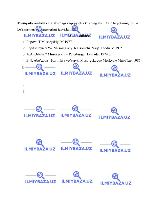  
 
 
Musiqada realizm - Harakatdagi xaqiqiy ob’ektivning aksi. Xalq hayotining turli-xil 
ko’rinishlari va xarakterlari tasvirlanishi. 
Adabiyotlar: 
 1. Popova T.Musorgskiy .M.1977. 
 2. Shpifshteyn S.Ya. Musorsgskiy .Rassomchi .Vaqt .Taqdir.M.1975. 
 3. A.A. Orlova “ Musorgskiy v Peterburge” Lenizdat.1974 g. 
 4. E.N. Abo’zova “ Kartinki s vo’stavki Musorgskogo» Moskva « Muzo’ka» 1987 
g. 
 
 
