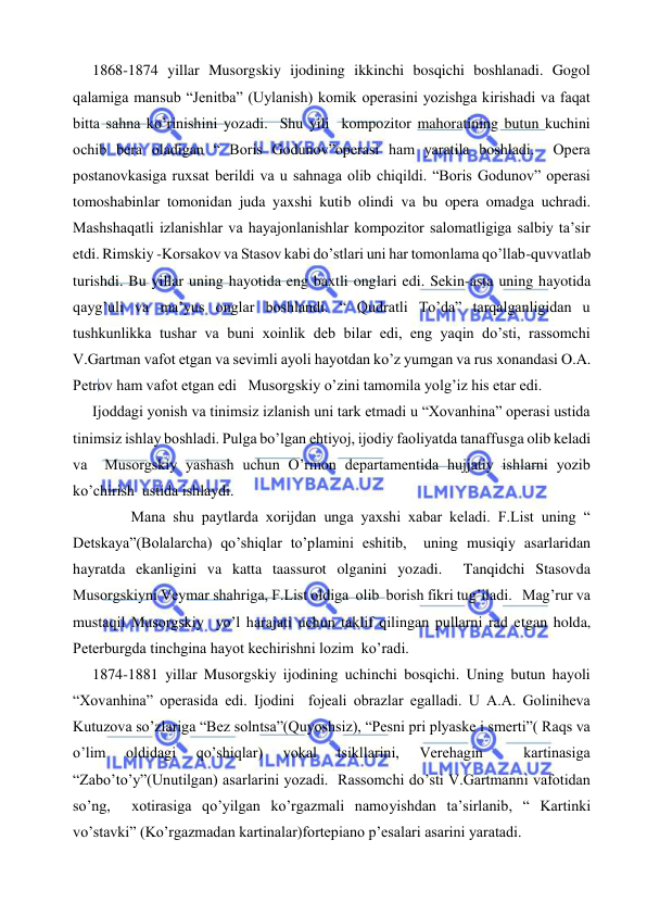  
 
      1868-1874 yillar Musorgskiy ijodining ikkinchi bosqichi boshlanadi. Gogol 
qalamiga mansub “Jenitba” (Uylanish) komik operasini yozishga kirishadi va faqat 
bitta sahna ko’rinishini yozadi.  Shu yili  kompozitor mahoratining butun kuchini 
ochib bera oladigan “ Boris Godunov”operasi ham yaratila boshladi.  Opera 
postanovkasiga ruxsat berildi va u sahnaga olib chiqildi. “Boris Godunov” operasi 
tomoshabinlar tomonidan juda yaxshi kutib olindi va bu opera omadga uchradi.  
Mashshaqatli izlanishlar va hayajonlanishlar kompozitor salomatligiga salbiy ta’sir 
etdi. Rimskiy -Korsakov va Stasov kabi do’stlari uni har tomonlama qo’llab-quvvatlab 
turishdi. Bu yillar uning hayotida eng baxtli onglari edi. Sekin-asta uning hayotida 
qayg’uli va ma’yus onglar boshlandi. “ Qudratli To’da” tarqalganligidan u 
tushkunlikka tushar va buni xoinlik deb bilar edi, eng yaqin do’sti, rassomchi 
V.Gartman vafot etgan va sevimli ayoli hayotdan ko’z yumgan va rus xonandasi O.A. 
Petrov ham vafot etgan edi   Musorgskiy o’zini tamomila yolg’iz his etar edi.   
      Ijoddagi yonish va tinimsiz izlanish uni tark etmadi u “Xovanhina” operasi ustida 
tinimsiz ishlay boshladi. Pulga bo’lgan ehtiyoj, ijodiy faoliyatda tanaffusga olib keladi 
va  Musorgskiy yashash uchun O’rmon departamentida hujjatiy ishlarni yozib 
ko’chirish  ustida ishlaydi. 
       
Mana shu paytlarda xorijdan unga yaxshi xabar keladi. F.List uning “ 
Detskaya”(Bolalarcha) qo’shiqlar to’plamini eshitib,  uning musiqiy asarlaridan 
hayratda ekanligini va katta taassurot olganini yozadi.  Tanqidchi Stasovda 
Musorgskiyni Veymar shahriga, F.List oldiga  olib  borish fikri tug’iladi.   Mag’rur va 
mustaqil Musorgskiy  yo’l harajati uchun taklif qilingan pullarni rad etgan holda, 
Peterburgda tinchgina hayot kechirishni lozim  ko’radi.  
      1874-1881 yillar Musorgskiy ijodining uchinchi bosqichi. Uning butun hayoli 
“Xovanhina” operasida edi. Ijodini  fojeali obrazlar egalladi. U A.A. Goliniheva 
Kutuzova so’zlariga “Bez solntsa”(Quyoshsiz), “Pesni pri plyaske i smerti”( Raqs va 
o’lim 
oldidagi 
qo’shiqlar) 
vokal 
tsikllarini, 
Verehagin 
 
kartinasiga 
“Zabo’to’y”(Unutilgan) asarlarini yozadi.  Rassomchi do’sti V.Gartmanni vafotidan 
so’ng,  xotirasiga qo’yilgan ko’rgazmali namoyishdan ta’sirlanib, “ Kartinki 
vo’stavki” (Ko’rgazmadan kartinalar)fortepiano p’esalari asarini yaratadi. 
