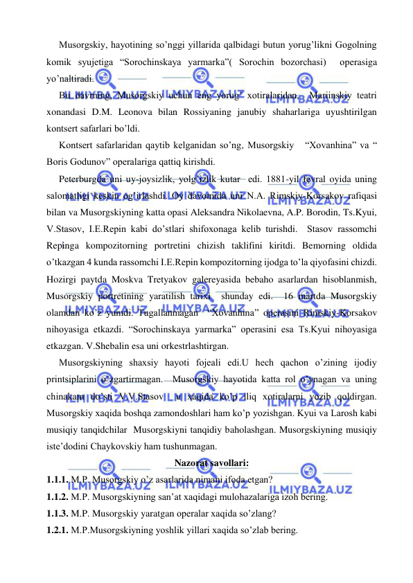  
 
     Musorgskiy, hayotining so’nggi yillarida qalbidagi butun yorug’likni Gogolning 
komik syujetiga “Sorochinskaya yarmarka”( Sorochin bozorchasi)  operasiga 
yo’naltiradi. 
     Bu davrning, Musorgskiy uchun eng yorug’ xotiralaridan,  Mariinskiy teatri 
xonandasi D.M. Leonova bilan Rossiyaning janubiy shaharlariga uyushtirilgan 
kontsert safarlari bo’ldi. 
     Kontsert safarlaridan qaytib kelganidan so’ng, Musorgskiy   “Xovanhina” va “ 
Boris Godunov” operalariga qattiq kirishdi. 
      Peterburgda uni uy-joysizlik, yolg’izlik kutar  edi. 1881-yil fevral oyida uning 
salomatligi keskin og’irlashdi. Oy davomida uni N.A. Rimskiy-Korsakov rafiqasi 
bilan va Musorgskiyning katta opasi Aleksandra Nikolaevna, A.P. Borodin, Ts.Kyui, 
V.Stasov, I.E.Repin kabi do’stlari shifoxonaga kelib turishdi.  Stasov rassomchi 
Repinga kompozitorning portretini chizish taklifini kiritdi. Bemorning oldida 
o’tkazgan 4 kunda rassomchi I.E.Repin kompozitorning ijodga to’la qiyofasini chizdi. 
Hozirgi paytda Moskva Tretyakov galereyasida bebaho asarlardan hisoblanmish, 
Musorgskiy portretining yaratilish tarixi  shunday edi.  16 martda Musorgskiy 
olamdan ko’z yumdi. Tugallanmagan  “Xovanhina” operasini Rimskiy-Korsakov 
nihoyasiga etkazdi. “Sorochinskaya yarmarka” operasini esa Ts.Kyui nihoyasiga 
etkazgan. V.Shebalin esa uni orkestrlashtirgan. 
     Musorgskiyning shaxsiy hayoti fojeali edi.U hech qachon o’zining ijodiy 
printsiplarini o’zgartirmagan.  Musorgskiy hayotida katta rol o’ynagan va uning 
chinakam do’sti V.V.Stasov  u xaqida ko’p iliq xotiralarni yozib qoldirgan. 
Musorgskiy xaqida boshqa zamondoshlari ham ko’p yozishgan. Kyui va Larosh kabi 
musiqiy tanqidchilar  Musorgskiyni tanqidiy baholashgan. Musorgskiyning musiqiy 
iste’dodini Chaykovskiy ham tushunmagan. 
Nazorat savollari: 
1.1.1. M.P. Musorgskiy o’z asarlarida nimani ifoda etgan? 
1.1.2. M.P. Musorgskiyning san’at xaqidagi mulohazalariga izoh bering. 
1.1.3. M.P. Musorgskiy yaratgan operalar xaqida so’zlang? 
1.2.1. M.P.Musorgskiyning yoshlik yillari xaqida so’zlab bering. 
