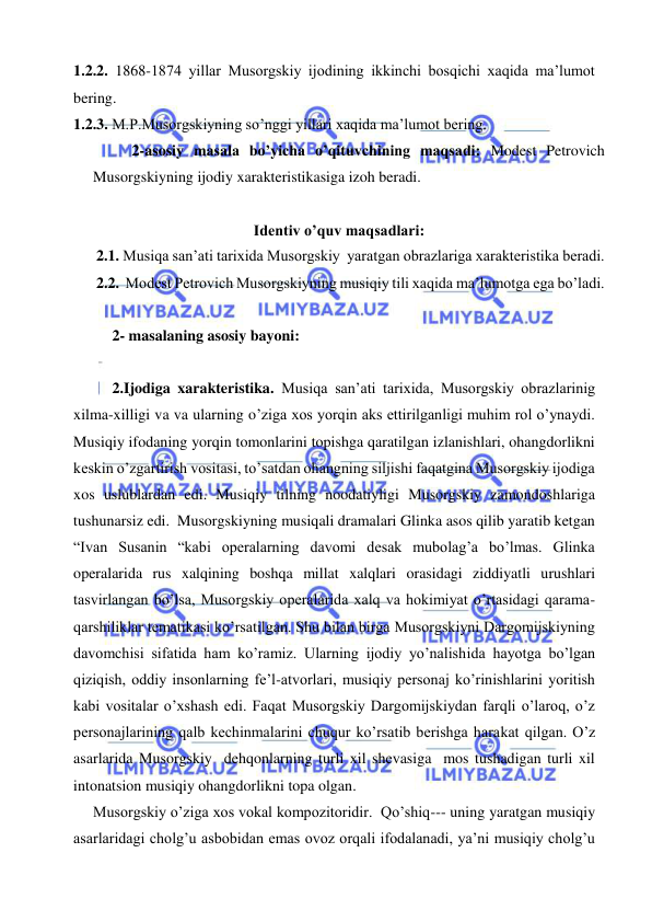  
 
1.2.2. 1868-1874 yillar Musorgskiy ijodining ikkinchi bosqichi xaqida ma’lumot 
bering. 
1.2.3. M.P.Musorgskiyning so’nggi yillari xaqida ma’lumot bering. 
    
2-asosiy masala bo’yicha o’qituvchining maqsadi: Modest Petrovich 
Musorgskiyning ijodiy xarakteristikasiga izoh beradi. 
 
Identiv o’quv maqsadlari: 
      2.1. Musiqa san’ati tarixida Musorgskiy  yaratgan obrazlariga xarakteristika beradi. 
      2.2.  Modest Petrovich Musorgskiyning musiqiy tili xaqida ma’lumotga ega bo’ladi. 
 
2- masalaning asosiy bayoni:                                            
 
2.Ijodiga xarakteristika. Musiqa san’ati tarixida, Musorgskiy obrazlarinig 
xilma-xilligi va va ularning o’ziga xos yorqin aks ettirilganligi muhim rol o’ynaydi. 
Musiqiy ifodaning yorqin tomonlarini topishga qaratilgan izlanishlari, ohangdorlikni 
keskin o’zgartirish vositasi, to’satdan ohangning siljishi faqatgina Musorgskiy ijodiga 
xos uslublardan edi. Musiqiy tilning noodatiyligi Musorgskiy zamondoshlariga 
tushunarsiz edi.  Musorgskiyning musiqali dramalari Glinka asos qilib yaratib ketgan 
“Ivan Susanin “kabi operalarning davomi desak mubolag’a bo’lmas. Glinka 
operalarida rus xalqining boshqa millat xalqlari orasidagi ziddiyatli urushlari 
tasvirlangan bo’lsa, Musorgskiy operalarida xalq va hokimiyat o’rtasidagi qarama-
qarshiliklar tematikasi ko’rsatilgan. Shu bilan birga Musorgskiyni Dargomijskiyning  
davomchisi sifatida ham ko’ramiz. Ularning ijodiy yo’nalishida hayotga bo’lgan 
qiziqish, oddiy insonlarning fe’l-atvorlari, musiqiy personaj ko’rinishlarini yoritish 
kabi vositalar o’xshash edi. Faqat Musorgskiy Dargomijskiydan farqli o’laroq, o’z 
personajlarining qalb kechinmalarini chuqur ko’rsatib berishga harakat qilgan. O’z 
asarlarida Musorgskiy  dehqonlarning turli xil shevasiga  mos tushadigan turli xil 
intonatsion musiqiy ohangdorlikni topa olgan. 
   Musorgskiy o’ziga xos vokal kompozitoridir.  Qo’shiq--- uning yaratgan musiqiy 
asarlaridagi cholg’u asbobidan emas ovoz orqali ifodalanadi, ya’ni musiqiy cholg’u 
