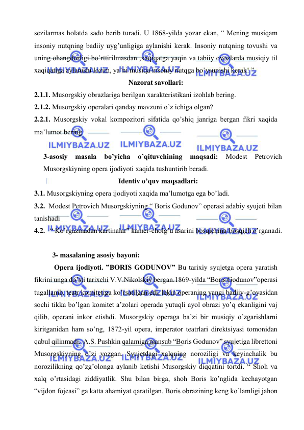  
 
sezilarmas holatda sado berib turadi. U 1868-yilda yozar ekan, “ Mening musiqam 
insoniy nutqning badiiy uyg’unligiga aylanishi kerak. Insoniy nutqning tovushi va 
uning ohangdorligi bo’rttirilmasdan ,xaqiqatga yaqin va tabiiy ovozlarda musiqiy til 
xaqiqatiga aylanishi lozim, ya’ni musiqa insoniy nutqga bo’ysunishi kerak! ”. 
Nazorat savollari: 
2.1.1. Musorgskiy obrazlariga berilgan xarakteristikani izohlab bering. 
2.1.2. Musorgskiy operalari qanday mavzuni o’z ichiga olgan? 
2.2.1. Musorgskiy vokal kompozitori sifatida qo’shiq janriga bergan fikri xaqida 
ma’lumot bering. 
 
3-asosiy masala bo’yicha o’qituvchining maqsadi: 
Modest Petrovich 
Musorgskiyning opera ijodiyoti xaqida tushuntirib beradi. 
Identiv o’quv maqsadlari: 
3.1. Musorgskiyning opera ijodiyoti xaqida ma’lumotga ega bo’ladi. 
3.2.  Modest Petrovich Musorgskiyning “ Boris Godunov” operasi adabiy syujeti bilan 
tanishadi 
4.2.   “ Ko’rgazmadan kartinalar” kamer-cholg’u asarini bosqichma-bosqich o’rganadi. 
 
3- masalaning asosiy bayoni:                                            
 Opera ijodiyoti. ”BORIS GODUNOV” Bu tarixiy syujetga opera yaratish 
fikrini unga do’sti tarixchi V.V.Nikolskiy bergan.1869-yilda “Boris Godunov”operasi 
tugallanib, teatr komitetiga ko’rsatilgan edi, lekin operaning yangi badiiy-g’oyasidan 
sochi tikka bo’lgan komitet a’zolari operada yutuqli ayol obrazi yo’q ekanligini vaj 
qilib, operani inkor etishdi. Musorgskiy operaga ba’zi bir musiqiy o’zgarishlarni 
kiritganidan ham so’ng, 1872-yil opera, imperator teatrlari direktsiyasi tomonidan 
qabul qilinmadi.  A.S. Pushkin qalamiga mansub “Boris Godunov” syujetiga librettoni 
Musorgskiyning o’zi yozgan. Syujetdagi xalqning noroziligi va keyinchalik bu 
norozilikning qo’zg’olonga aylanib ketishi Musorgskiy diqqatini tortdi. “ Shoh va 
xalq o’rtasidagi ziddiyatlik. Shu bilan birga, shoh Boris ko’nglida kechayotgan 
“vijdon fojeasi” ga katta ahamiyat qaratilgan. Boris obrazining keng ko’lamligi jahon 
